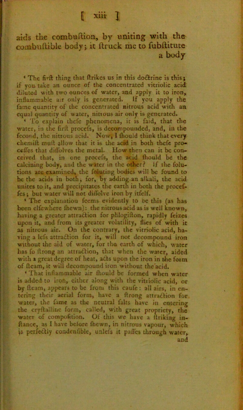 aids the combuftion, by uniting with the combuhible body; it ftruck me to fubftitute a body * The thing that ftrikes us in this do£lrine Is this; if yoa take an ounce of the concentrated vitriolic acid diluted with two ounces of water, and apply it to iron, inflammable air only is generated. If you apply the fame quantity of the concentrated nitrous acid with an equal quantity of water, nitrous air only is generated. ‘ To explain thefe phenoinena, it is faid, that the w'ater, in the flrft procefs, is decompounded, and, in the fecond, the nitrous acid. Now, I ihould think that every chemill muft allow that it is the acid in both theft pro- celTes that difl'olves the metal. How then can it be con- ceived that, in one procefs, the acid fhould be the calcining body, and the water in the odher? If the folu- tions are examined, the foluting bodies w'ill be found to be the acids in both, for, by adding an alkali, the acid unites to it, and precipitates the earth in both the procef- fes; but water will not diiTolve iron by itfelf. ‘ The explanation feems evidently to be this (as has been elfewherc Ihewn): the nitrous acid as is well known, having a gieater attradfion for phlogifton, rapidly feizes upon it, and from its greater volatility, flics of with it as nitrous air. On the contrary, the vitriolic acid, ha- ving a lefs attradlion for it, will not decompound iron without the aid of water, for tha earth of which, water has fo ftrong an atttadfion, that when the water, aided with a great degree of heat, acts upon the iron in the foim of ftcam, it will decompound iron without the acid. ‘ That inflammable air Orould be formed when water is added to iron, cither along with the vitriolic acid, or by ftcam, appears to be from this caufc: all airs, in en- tering their aerial form, have a ftrong attradlton for water, the fame as the neutral faits have in entering the cryftalline form, called, with great propriety, the water of compofition. Of this we have a uriking in- ftance, as I have belore fhewn, in nitrous vapour, which ;s perfectly condenflble, unlefs it pafles through water, and