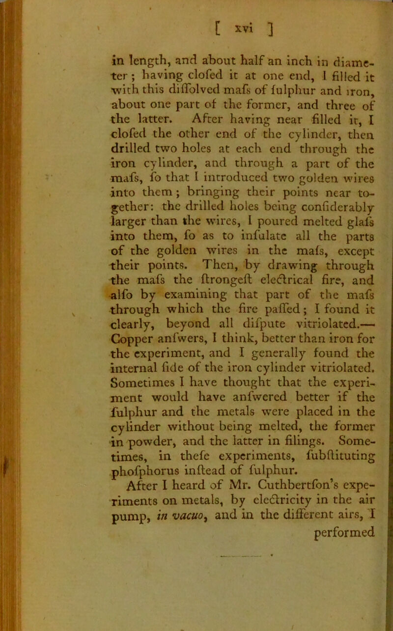 [ ] in length, and about half an inch in diame- ter ; having clofed it at one end, I filled it •with this diflblved mafs of fulphur and iron, about one part of the former, and three of the latter. After having near filled it, I clofed the other end of the cylinder, then drilled two holes at each end through the iron cylinder, and through a part of the mafs, fo that I introduced two golden wires into them; bringing their points near to- gether: the drilled holes being confidcrably larger than the wires, I poured melted glafs into them, fo as to infulatc all the parts of the golden wires in the mafs, except their points. Then, by drawing through the mafs the flrongeft eledrical fire, and alfo by examining that part of the mafs through which the fire pafTed; I found it clearly, beyond all difpiite vitriolatcd.— Copper anfwers, I think, better than iron for the experiment, and I generally found the internal fide of the iron cylinder vitriolated. Sometimes I have thought that the experi- ment would have anfwered better if the fulphur and the metals w^ere placed in the cylinder without being melted, the former in powder, and the latter in filings. Some- times, in thefe experiments, fubfiituting phofphorus in (lead of fulphur. After 1 heard of Mr. Cuthbertfon’s expe- riments on metals, by eledlricity in the air pump, in vacuo^ and in the different airs, I performed