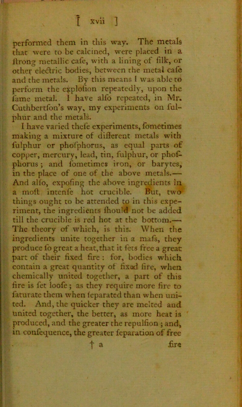 performed them in this way. The metals that were to be calcined, were placed in a llrong metallic cafe, with a lining of filk, or other ele(51:ric bodies, between the metal cafe and the metals. By this means I was able to perform the e^plolion repeatedly, npon the fame metal. 1 have alfo repeated, in Mr. Cuthbertfon’s way* my experiments on ful- phur and the metals. I have varied thefe experiments, fbmetimes making a mixture of different metals with fulphur or phofphorus, as equal parts of copper, mercury, lead, tin, fulphur, or phof- phorus ; and fbmetimes iron, or barytes, in the place of one of the above metals.— And alfo, expofing the above ingredients in a moil intenfe hot crucible. But, tw(^ things ought to be attended to in this expe- riment, the ingredients fhoufd not be added till the crucible is red hot at the bottom.— The theory of which, is this. When the ingredients unite together in a mafs, they produce fo great a heat,that it fets free a great part of their fixed fire : for, bodies which contain a great quantity of fixod fire, when chemically united together, a part of this fire is fet loofe; as they require more fire to faturate them when feparated than when uni- ted. And, the quicker they are melted and united together, the better, as more heat is produced, and the greater the repulfion ; and, in confequence, the greater feparation of free t ^