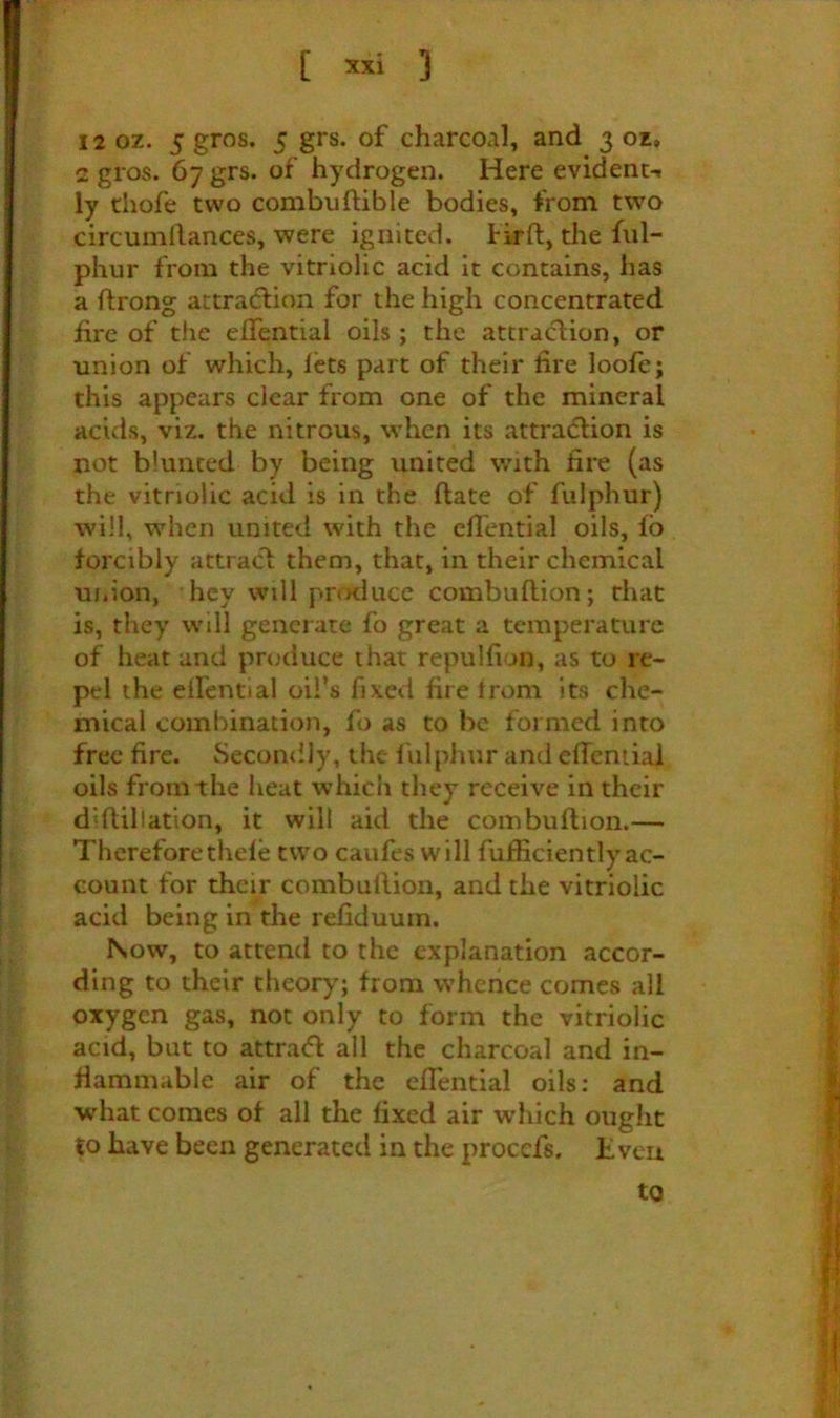 [ 3 12 oz. 5 gros. 5 grs. of charcoal, and 3 oz, 2 gros. 67 grs. of hydrogen. Here evident^ ly thofe two combuftible bodies, from two circumllances, were ignited. Hrft, the fnl- phur from the vitriolic acid it contains, has a ftrong attraction for the high concentrated fire of the elfential oils; the attraction, or union of which, lets part of their lire loofe; this appears clear from one of the mineral acids, viz. the nitrous, when its attraction is not blunted by being united with tire (as the vitriolic acid is in the (late of fulphur) will, when united with the cflential oils, fb forcibly attract them, that, in their chemical uiiion, hey will prmluce combuftion; rhat is, they will generate fo great a temperature of heat and produce that repullion, as to re- pel the eifential oil’s fixed fire trom its che- mical combination, fo as to be formed into free fire. Secomily, the fulphur and effcniial oils from the heat which they receive in their diflillation, it will aid the coinbuflion.— Thereforethele two caufes will fufhcientlyac- count for their combuHion, and the vitriolic acid being in the refiduuin. Now, to attend to the explanation accor- ding to their theory; from whence comes all oxygen gas, not only to form the vitriolic acid, but to attraifl all the charcoal and in- flammable air of the cfTential oils; and what comes of all the fixed air which ought to have been generated in the procefs. Even