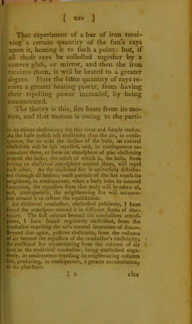 || =3 — W3 t XXV ] That experiment of a bar of iron recei- ving a certain quantity of the fun’s rays upon it, heating it to fuch a point: but, if all thofe rays be colle<5led together by a convex glafs, or mirror, and then the iron receives them, it will be heated to a greater degree. Here the falne quantity of rays re- s', ccive a greater heating power, from having : their repelling power iiicreafed, by being ; concentrated. The theory is this, fire heats from its mo- I tion, and that motion is owing to the parti- I to its minus elcclricity; for this clear and fimplc rcafon. I As tlic balls poflefs lefs clcftricity than the air, in confe- t ,quencc, the air next the furfacc of the balls, its natural : clcftricity will be lefs repelled, and, in confequcncc ac- cumulate there, or form an atmofphcrc of plus clcftricity ' around the balls; the refult of which is, the balls, fronx V i)?ving an elecflrical atmofphcre around them, will repel each other. As the de£l:iical fire is un'rcrfally diftribu- j ted through all bodies; each particle of the fire repels its I neighbour, in confcquenetJ, when a body lofes its natural 5 faturatioii, the repulfion from that body will betaken of» I and, confcquehtly, the neighbouring fire will accumu- : Lite around it to reftore the equilibrium. An clc£lrical conduftor, elcelrified pofitively, I have ' found the atmofperc around it in different dates of clec- ‘ tricity. The fird column beyond the condu£lors atmof- I phere, I have found negatively elcftrified, from the j condu£lor repelling the air’s natural faturation of fire.--. Beyond that again, pofitivc eletSfricity, from the column of air beyond the repulfion of the conduftor’s clcdlricity; ' the elcdlrical fire accumulating from the columri of air next to the clcdlrical conductor, being elcdtrificd nega- tively, in confequence repelling its neighbouring column kfs, producing, in confequence, a greater accumulation, or the plus date, 1 a cles