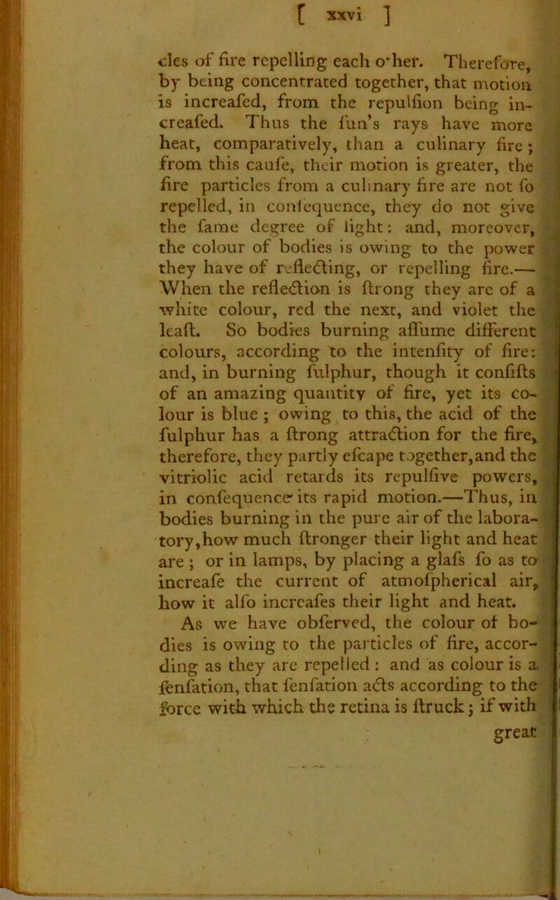 cles of fire repelling each o*her. Therefore, by being concentrated together, that motion is increafed, from the repulfion being in- creafed. Thus the fun’s rays have more I heat, comparatively, than a culinary fire ; | from this caufe, their morion is greater, the i fire particles from a culinary fire are not fo I repelled, in conicquence, they do not give j the fame degree of light; and, moreover, the colour of bodies Is owing to the power they have of rjfledfing, or repelling fire.— When the refle<5lion is ftrong they arc of a white colour, red the next, and violet the lead. So bodies burning aflhme different colours, according to the intenfity of fire: and, in burning fulphur, though it confifts of an amazing quantity of fire, yet its co- lour is blue ; owing to this, the acid of the fulphur has a ftrong attraction for the fire, therefore, they partly efcape together,and the vitriolic acid retards its repulfive powers, in confequence'its rapid motion.—Thus, in bodies burning in the pure air of the labora- tory,how much ftronger their light and heat are ; or in lamps, by placing a glafs fo as to- increafe the current of atmolpherical air, how it alfo incrcafes their light and heat. As we have obferved, the colour of bo- dies is owing to the particles of fire, accor- ding as they arc repelled : and as colour is a fenfation, that fenfation aefts according to the force with which the retina is ftruck j if with great