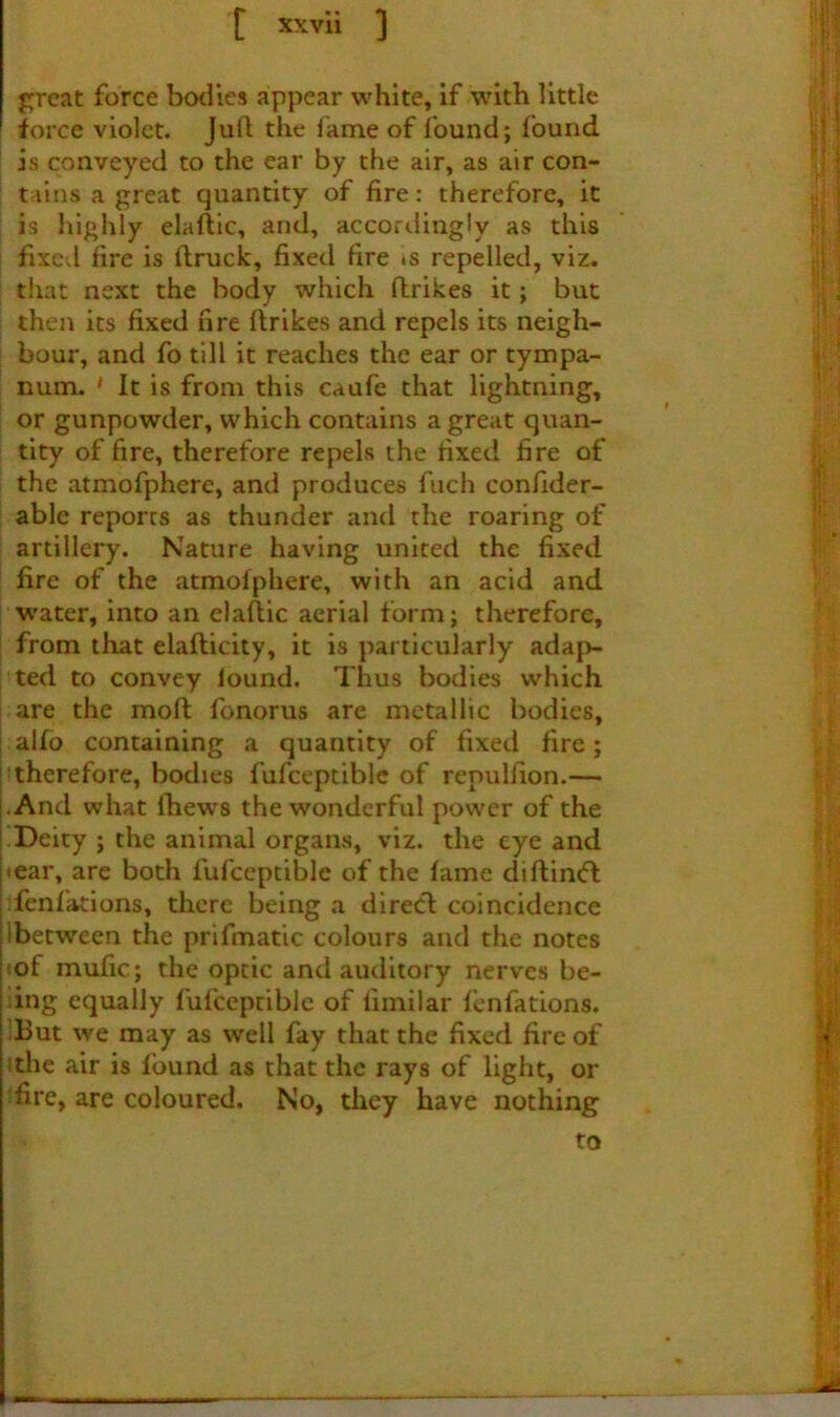 great force bodies appear white, if with little force violet. Jull the fame of found; found I is conveyed to the ear by the air, as air con- tains a great quantity of fire: therefore, it is highly elaftic, and, accordingly as this I fixed fire is idruck, fixed fire *s repelled, viz. that next the body which ftrikes it; but then its fixed fire ftrikes and repels its neigh- bour, and fo till it reaches the ear or tympa- num. * It is from this caufe that lightning, or gunpowder, which contains a great quan- tity of fire, therefore repels the fixed fire of the atmofphere, and produces fuch confider- able reports as thunder and the roaring of artillery. Nature having united the fixed fire of the atmofphere, with an acid and water, into an elaftic aerial form; therefore, from that elafticity, it is particularly adap- ted to convey lound. Thus bodies which are the moft fonorus are metallic bodies, ! aifo containing a quantity of fixed fire; htherefore, bodies fufceptiblc of repulfion.— -And what ftiews the wonderful power of the !Deity ; the animal organs, viz. the eye and ■ ear, are both fufceptiblc of the fame diftintfl Tenfations, there being a direcl: coincidence Ibetween the prifmatic colours and the notes «of inufic; the optic and auditory nerves be- iing equally fufceptiblc of limilar fenfations. IBut we may as well fay that the fixed fire of ithe air is found as that the rays of light, or fire, are coloured. No, they have nothing