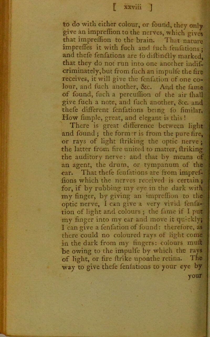 to do with either colour, or found, they only give an impreflion to the nerves, which gives that impreffion to the brain. That nature impreffes it with fuch and /uch feiifations; and thefe fenfations are fo diftindUy marked, that they do not run into one another indif- criminately,but from fuch an impulfc the fire j receives, it will give the fenfation of one co- | lour, and fuch another, &c. And the fame of found, fuch a percuflion of the air fliall give fuch a note, and fuch another. See. and thefe different fenfations being fo fimilar. How fiinple, great, and elegant is this! There is great difference between light i and found ; the form er is from the pure fire, or rays of light rtriking the optic nerve ; the latter from fire united to matter, ftriking the auditory nerve: and that by means of. an agent, the drum, or tympanum of the ^ ear. That thefe fenfations are from impref- fions which the nerves received is certain; for, if by rubbing my eye in the dark with my finger, by giving an iniprcflion to the optic nerve, I can give a very vivid fenfa- tion of light and colours ; the fame if I put my finger into iny ear and move it quickly; I can give a fenfation of found: therefore, as there could no coloured rays of light come in the dark from my fingers: colours miift be owing to the impulfe by which th-e rays of light, or fire ftrike uponthe retina. The way to give thefe fenfations to your eye by your _