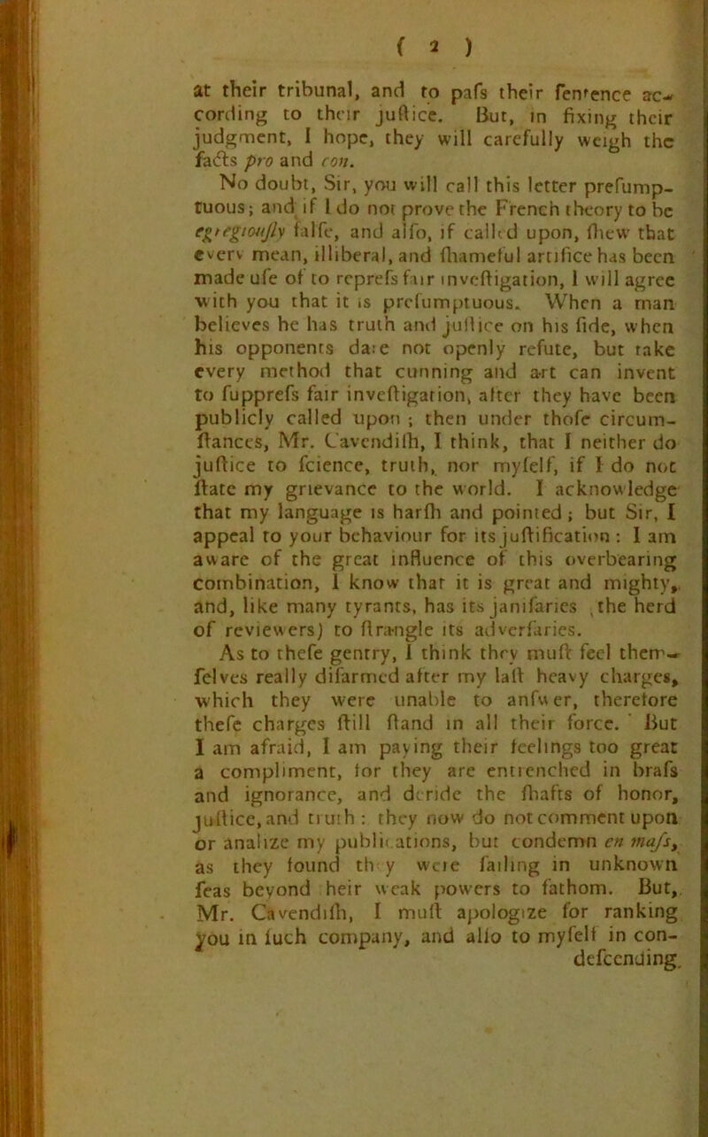 at their tribunal, and to pafs their Ten^ence ac- cording to thnr jufticc. But, in fixing their judgment, I hope, they will carefully weigh the faifts pro and con. No doubt. Sir, you will call this letter prefump- tuous; and if I do not prove the French theory to be egtegtoujly lalfc, and alfo, if called upon, fliew- that everv mean, illiberal, and fliameful artifice has been made ufe of to rcprefsfair mvcfligation, i will agree with you that it is prefumptuous. When a man believes he has truth and juilice on his fide, when his opponents da:e not openly refute, but take every method that cunning and art can invent to fupprefs fair inveftigarion, alter they have been publicly called upon ; then under thofe circum- Ifances, Mr. Cavendilh, I think, that I neither do jufiice to fcience, truth, nor mylelf, if I do not Hate my grievance to the world. I acknow ledge that my language is harlh and pointed ; but Sir, I appeal to your behaviour for its jufiification ; I am aware of the great influence of this overbearing combination, 1 know that it is great and mighty,, and, like many tyrants, has its janifanes ,the herd of reviewers) to fira-ngle its adverfaries. As to thefe gentry, 1 think they muft feel them-- felves really difarmed after my lafi heavy charges, which they were unable to anfw er, therelore thefe charges (fill fiand in all their force. ’ But I am afraid, 1 am paying their leelings too great a compliment, tor they are entienched in brafs and ignorance, and deride the lhafts of honor, jufiice,and truih: they now do not comment upon or analize my publii ations, but condemn en mafs^ as they found th y wcie failing in unknown feas beyond heir weak p^owers to fathom. But, Mr. Cavendifii, I mull: apologize for ranking in luch company, and alio to myfelt in con- defeending.