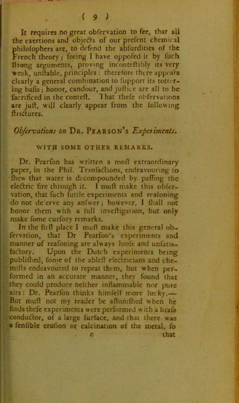 It requires no great obfervation to fee, that all the exertions and obje(f^s of our prefent chemical philolophers arc, to defend the abfurdities of the French theory; feeing I have oppofed it by fuch Urong arguments, proving inconteftibly its very weak, unftable, principles : therefore there appi ars clearly a general combination to fupporr its totter- ing bafis ; honor, candour, and juftice are all to be facnficed in the conteft. 1 hat thefe obfcrvations arc juft, wi|l clearly appear from the following ftridurcs. Ob/ervations Dr. Pearson’s Experiments* WITH SOME OTHER REMARKS, Dr. Pearfon has written a moft extraordinary- paper, in the Phil. Tranfatftions, endeavouring to Ihew that water is decompounded by. pafting the cletftric fire through it. I muft make this oblcr- vation, that fuch futile experiments and rraloning do not de erve any anfwer; however, 1 fliall not honor them with a full invcftigation, but only make fome curfory remarks. In the firft place I muft make this general ob- fervation, that Dr Pearfon’s experiments and manner of reafoning are always loofe and unfatis- fatftory. Upon the Dutch experiments being publiflied, fome of the ableft electricians and che- mifts endeavoured to repeat thtm, but when per- formed in an accurate manner, they found that they could produce neither inflammable nor pure airs: Dr. Pearfon thinks himfelt more lucky.— But muft not my reader be aftonifhed when he finds thefe experiments were performed w ith a brafe conductor, of a large furfacc, and that there was a fcnfiblc crofion or calcination of the metal, fo c that