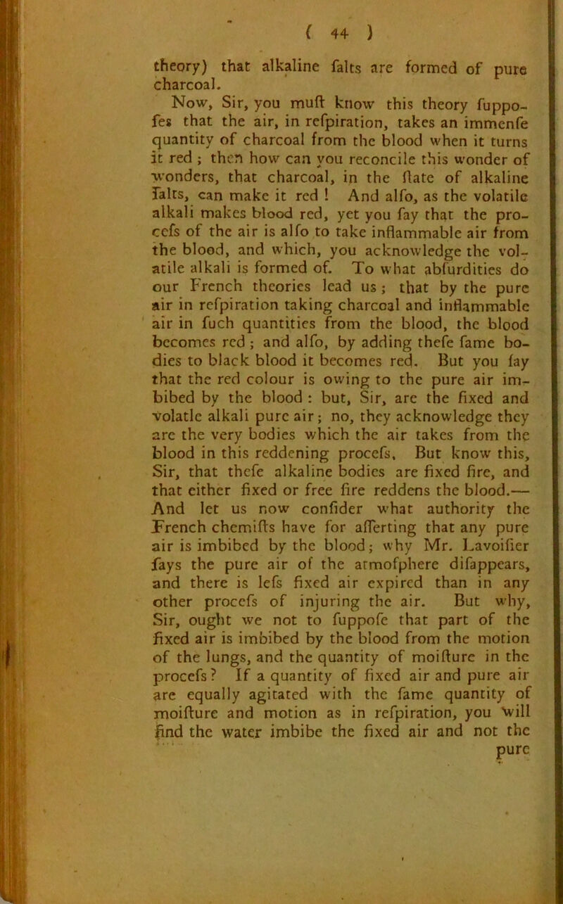 theory) that alkaline falts are formed of pure charcoal. Now, Sir, you muft know this theory fuppo- fes that the air, in refpiration, takes an immcnfe quantity of charcoal from the blood when it turns it red ; then how can you reconcile this wonder of wonders, that charcoal, in the flate of alkaline Talus, can make it red ! And alfo, as the volatile alkali makes blood red, yet you fay that the pro- cefs of the air is alfo to take inflammable air from the blood, and which, you acknowledge the vol- atile alkali is formed of. To what abfurdities do our French theories lead us; that by the pure air in refpiration taking charcoal and inflammable air in fuch quantities from the blood, the blood becomes red ; and alfo, by adding thefe fame bo- dies to black blood it becomes red. But you fay that the red colour is owing to the pure air im- bibed by the blood : but. Sir, are the fixed and volatle alkali pure air; no, they acknowledge they arc the very bodies which the air takes from the blood in this reddening procefs. But know this. Sir, that thefe alkaline bodies are fixed fire, and that either fixed or free fire reddens the blood.— And let us now confider what authority the Trench chemifls have for afferting that any pure air is imbibed by the blood; why Mr. Lavoifier fays the pure air of the armofphere difappears, and there is lefs fixed air expired than in any other procefs of injuring the air. But why. Sir, ought we not to fuppofc that part of the fixed air is imbibed by the blood from the motion of the lungs, and the quantity of moiflurc in the procefs? If a quantity of fixed air and pure air are equally agitated with the fame quantity of moifture and motion as in refpiration, you Xvill find the water imbibe the fixed air and not the pure