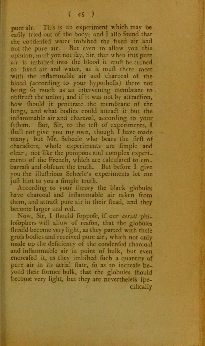 pure air. This is an experiment which may be cafily tried out of the body; and I alfo found that the condenfed watei imbibed the fixed air and not the pure air. But even to allow you this opinion, mud you not fay, Sir, that when this pure atr is imbibed into the blood it mud be turned to fixed air and water, as it mud there meet •with the inflammable air and charcoal of the blood (according to your hypothefis) there not being fo much as an intervening membrane to obdruft the union; and if it was not by atiradfion, how fhould it penetrate the membrane of the lungs, and what bodies could attracd it but the inflammable air and charcoal, according to your fydem. But, Sir, to the ted of experiments, I fliall not give you my own, though I have made many; but Mr. Schccle who bears the fird of charadlers, whole experiments arc limple and clear; not like the pompous and complex experi- ments of the French, which are calculated to cm- barrafs and obfeure the truth. But before I give you the illudrious Scheelc’s experiments let me jud hint to you a Ample truth. According to your theory the black globules have charcoal and inflammable air taken from them, and aitradl pure air in their dead, and they become larger and red. Now, Sir, I diould fuppofe, if our aerial phi- lofophcrs will allow of reafon, that the globules diould become very light, as they parted with thefe grois bodies and received pure air; which not only made up the deficiency of the condenfed charcoal and inflammable air in point of bulk, but even cncrcafed it, as they imbibed fuch a quantity of pure air in its aerial date, fo as to increafe be- yond their former bulk, that the globules fhould become very light, but they arc ncverthelefs fpe- cifically