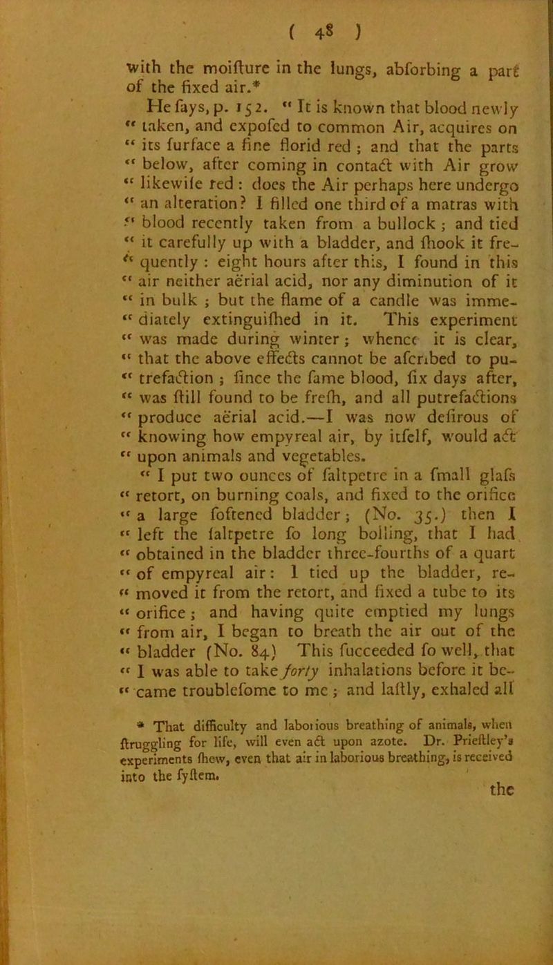 ( 4§ ) with the moiflure in the lungs, abforbing a part of the fixed air.* He fays, p. 15 2. “ It is known that blood newly ** taken, and cxpofed to common Air, acquires on its furface a fine florid red ; and that the parts below, after coming in contact with Air grow “ likewile fed : does the Air perhaps here undergo “ an alteration? 1 filled one third of a matras with blood recently taken from a bullock ; and tied It carefully up with a bladder, and fliook it fre- quently : eight hours after this, I found in this air neither aerial acid, nor any diminution of it in bulk ; but the flame of a candle was imme- “ diately extinguifhed in it. This experiment was made during winter; whence it is clear, “ that the above effedls cannot be afcrxbed to pu- “ trefaifiion ; fince the fame blood, fix days after, “ was fiill found to be frefh, and all putrefaiilions produce aerial acid.—I was now defirous of ** knowing how empyreal air, by itfclf, w'ould a<ft upon animals and vegetables. I put two ounces of faltpetre in a fmall glafs retort, on burning coals, and fixed to the orifice “a large foftened bladder; (No. 35.) then 1 “ left the ialtpetre fo long boiling, that I had “ obtained in the bladder ihrcc-fourths of a quart of empyreal air; 1 tied up the bladder, re- moved it from the retort, and fixed a tube to its “ orifice; and having quite emptied my lungs ** from air, I began to breath the air out of the bladder (No. 84) This fucceeded fo well, that ** 1 was able to take /or/y inhalations before it be- came troublefome to me ; and laltly, exhaled all * That difficulty and labotious breathing of animals, when ftruggling for life, will even aft upon azote. Dr. Prieftley’a experiments fhew, even that air in laborious breathing, is received into the fyftem. the