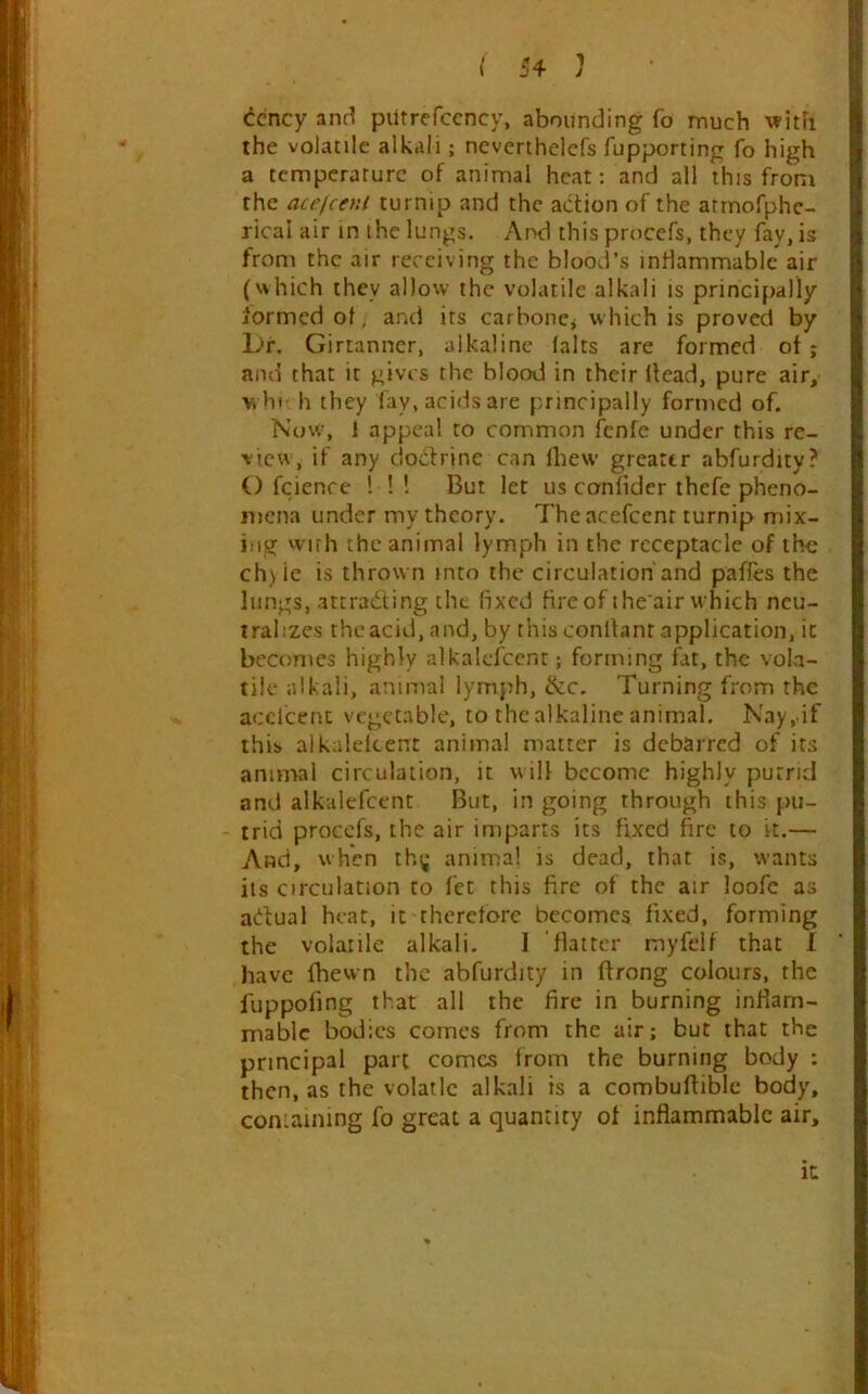 ^cncy anfl pUtrefccncy, abounding fo much with the volatile alkali; neverthelefs fupporting fo high a temperature of animal heat: and all this from the acejcent turnip and the action of the atmofphe-. rical air in the lungs. And this proccfs, they fay, is from the air receiving the blood’s inflammable air (which they allow the volatile alkali is principally formed of, and its carboncj which is proved by L>r. Girtanner, alkaline lalts are formed of; and that it gives the blood in their Head, pure air, >vht h they fay, acids are principally formed of. Now, 1 appeal to common fcnle under this re- view, if any dodhine can fliew greater abfurdity? O fcience ! !! But let us conlider thefe pheno- mena under my theory. The acefeenr turnip mix- ing vvirh the animal lymph in the receptacle of the ch)ie is thrown into the circulation'and pafles the lungs, attradting the fixed fire of ihe air which neu- tralizes the acid, and, by this conitant application, it becomes highly alkalcfccnt; forming fat, the vola- tile alkali, animal lymph, &c. Turning from the acelcent vegetable, to the alkaline animal. Nay, if this alkaleicent animal matter is debarred of its animal circulation, it will become highly purrid and alkalefccnt But, in going through this pu- - trid proccfs, the air imparts its fixed fire to it.— And, when th^* animal is dead, that is, wants its circulation to fet this fire of the air loofe as adual heat, it therefore becomes fixed, forming the volatile alkali. I 'flatter myfeif that 1 have fbewn the abfurdity in ftrong colours, the fuppofing that all the fire in burning inflam- mable bodies comes from the air; but that the principal part comes from the burning body : then, as the volatlc alkali is a combufliblc body, coniaining fo great a quantity of inflammable air. It