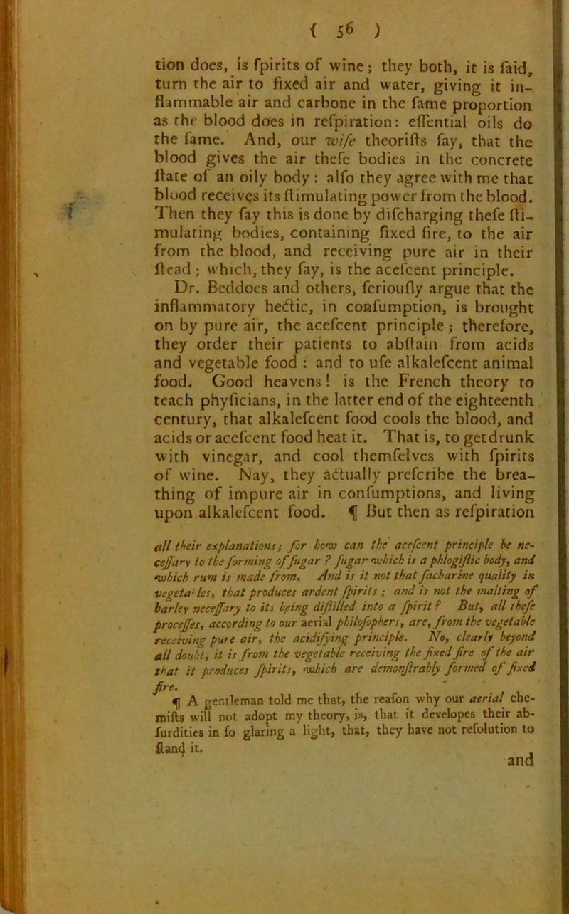 tion does, is fpirits of wine; they both, it is faid, turn the air to fixed air and water, giving it in- flammable air and carbone in the fame proportion as the blood does in refpiration: elTcntia! oils do the fame. And, our wife theorifts fay, that the blood gives the air thefe bodies in the concrete flare of an oily body : alfo they agree with me that blood receives its flimulating power from the blood. Then they fay this is done by difeharging thefe fli- mulating bodies, containing fixed fire, to the air from the blood, and receiving pure air in their flead ; which, they fay, is the acefirent principle. Dr. Beddoes and others, ferioufly argue that the inflammatory hedic, in coafumption, is brought on by pure air, the acefeent principle; therefore, they order their patients to abflain from acids and vegetable food : and to ufe alkalefcent animal food. Good heavens! is the French theory to teach phyficians, in the latter end of the eighteenth century, that alkalefcent food cools the blood, and acids or acefeent food heat it. That is, to getdrunk with vinegar, and cool themfelvcs with fpirits of wine. Nay, they adhially preferibe the brea- thing of impure air in confumptions, and living upon alkalefcent food. ^ But then as refpiration all tf^eir explanations; for ho’os can the acefeent principle be ne- cejfar\ to the forming offugar ? fugar nvhich is a phlogifiic body., and •which rum is made from. And is it not that facharine quality in Vegeta-les, that produces ardent fpirits; atid is not the malting of barley neceffary to its b.eing diftilled into a fpirit ? Butt Al thefe procejfes, according to our aerial philofophers, are, from the vegetable receiving pure air, the acidifying principle. No, clearly beyond all doubt, it is from the vegetable receiving the fixed fire of the air that it produces fpiritst •which are demonjirably formed of fixed fire. . , 1 f A gentleman told me that, the reafon why our aerial che- itiifts will not adopt my theory, is, that it developes their ab- furditles in fo glaring a light, that, they have not refolution to fiand it. and
