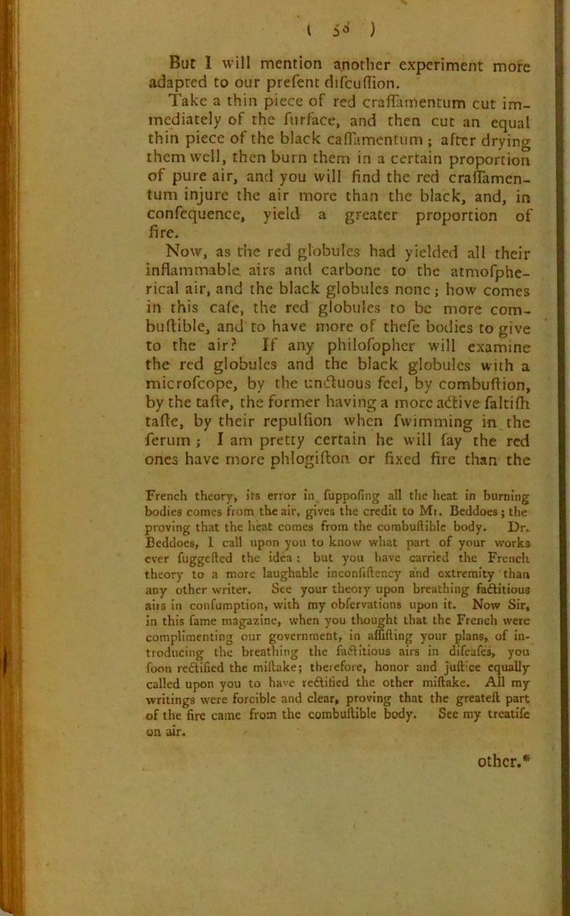 But 1 will mention another experiment more adapted to our prefent difcudion. Take a thin piece of red craffamentum cut im- mediately of the fiirface, and then cut an equal thin piece of the black calTamentum ; after drying them well, then burn them in a certain proportion of pure air, and you will find the red craflamcn- tum injure the air more than the black, and, in confequence, yield a greater proportion of fire. Now, as the red globules had yielded all their inflammable airs and carbone to the atmofphe- rical air, and the black globules none; how comes in this cafe, the red globules to be more com- buftible, and to have more of thefe bodies to give to the air? If any philofopher will examine the red globules and the black globules with a microfeope, by the unifluous feel, by combuftion, by the tafte, the former having a more adlive faltifli tafle, by their repulfion when fwimming in the ferurn ; I am pretty certain he will fay the red ones have more phlogifton or fixed fire than the French theory, its error in. fuppofing all the heat in burning bodies comes from the air, gives the credit to Mt. Beddoes; the proving that the heat comes from the combuftiblc body. Dr. Beddoes, 1 call upon you to know what part of your works ever fuggefted the idea; but you have carried the French theory to a more laughable inconfiftency and extremity than any other writer. See your theory upon breathing fadlitious aits in confumption, with my obfervations upon it. Now Sir, in this fame magazine, when you thought that the French were complimenting our government, in affifting your plans, of in- troducing the breathing the faflitious airs in difeafes, you foon redlified the millake; therefore, honor and juft'cc equally called upon you to have reftified the other miftake. All my writings were forcible and clear, proving that the greateft part of the fire came from the combuftible body. See my treatife on air. Other.*