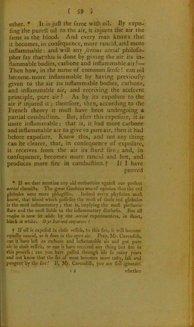 other. * It is jufl the fame with oil. By expo- ling the purdl oil to the air, it injures the air the fame as the blood. And every man knows that it becomes, in confequence, more rancid, and more inflammable: and will any ferious aerial philofo- pher fay that'this is done by giving the air its in- flammable bodies, carbone and inflammable air?— Then how, in the name of common fenfe ! can oil become^more inflammable by having previoufly given to the air its inflammable bodies, carbone, and inflammable air, and receiving the aedeent principle, pure air? As by its expofure to the air h injured it; therefore, then, according to the French theory it mull have been undergoing a partial combuftion. Bur, after this expofure, it is more inflammable; that is, it had more carbone and inflammable air to give to pure air, then it had before expofure. Know this, and nor any thing can be clearer, that, in confequence of expofure, it receives from the air its fixed fire ; and, in confequence, becomes more rancid and hot, and produces more fire in combuflion.f If 1 have proved * If we dare mention any old authorities againll our prefent turial cliemills. The great Gaubiut was of opinion that the red globules were more pnlogiftic. Indeed every phyfician niufl know, that blood which polTeires the moft of thefe red globule* is the mort inflammatory ; that is, implying the moll plethoric ftate and the moll liable to the inflammatory diathdls. But all reafon is now fet alldc by our aeriat experimenters, in Ihort, black is white. 0yc learnedcvnjuron ! f If oil is expofed in clofe velTcls, to this fire, it will become equally rancid, as it does in the open air. Pray, Mr. Cavuidith, can it have loft its carbone and inflammable ait and got pure air in clofe vcflels, or can it have received any thing but fire in this procels ; can you have pafTcd through life fo many years and not know that the fat of meat becomes more tally, fait and pungent by the fire? If, Mr. Cavendifh, you arc ftill ignorant 1 2 whether
