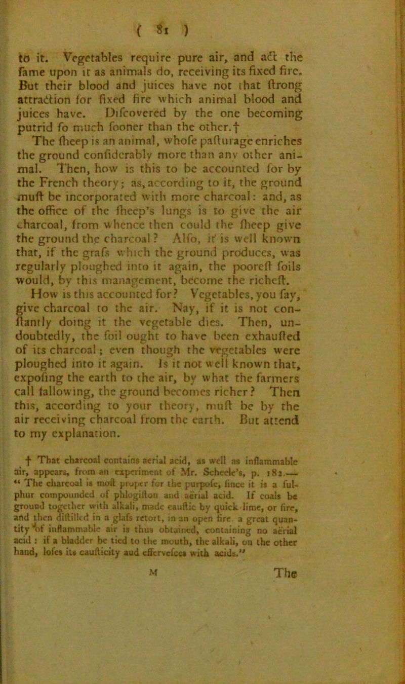 ( ) io it. Vegetables require pure air, and adl the fame upon it as animals do, receiving its fixed fire. But their blood and juices have not that ftrong attradion for fixed fire which animal blood and juices have. Difcovercd by the one becoming putrid fo much fooner than the other.f The fiieep is an animal, whofe pafiurage enriches the ground confidcrably more than any other ani- mal. Then, how is this to be accounted for by the French theory; as,according to it, the ground muft be incorporated with more charcoal: and, as the office of the fheep’s lungs is to give the air v-harcoal, from whence then could the flieep give the ground the charcoal ? Alfo, if is well known that, if the grafs w hich the ground produces, was regularly ploughed into it again, the poorefl foils would, by this management, become the richeft. How is this accounted for? V’egetables, you fay, give charcoal to the air. Nay, if it is not con- llamly doing it the vegetable dies. Then, un- doubtedly, the foil ought to have been exhaufled of its charcoal; even though the vegetables were ploughed into it again. Is it not w ell known that, cxpofing the earth to the air, by what the farmers call tallowing, the ground becomes richer? Then this, according to your theory, mufi: be by the air receiving charcoal from the earth. But attend to my explanation. f That charcoal contains aerial acid, as well as inflammable air, appears, from an experiment of Mr. Scheelc’*, p. i8j,— ** The charcoal i« moil piyptr for the purpofc, fince it is a ful- phur compounded of phlogitlon and aerial acid. If coals be ground together with alkali, made cauftic by quick lime, or fire, and then dtililUd in a glafs retort, in an open fire, a great quan- tity of inflammable air is thus obtained, containing no aerial acid ; if a bladder be tied to the mouth, the alkali, on the other hand, lofcs Us cauflicity aud eflervefccs with acids.’'