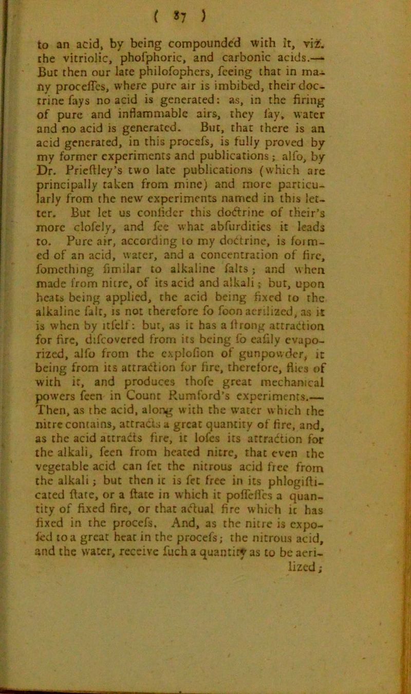 to an acid, by being compounded with it, viz. the vitriolic, phofphoric, and carbonic acids.—* But then our late philofophers, feeing that in ma- ny proceffes, where pure air is imbibed, their doc- trine fays no acid is generated: as, in the firing of pure and inflammable airs, they lay. water and no acid is generated. But, that there is an acid generated, in this procefs, is lully proved by my former experiments and publications; alfo, by Dr. Prieftley’s two late publications (which are principally taken from mine) and more particu- larly from the new experiments named in this let- ter. But let us conlidcr this doftrine of their’s more clofely, and fee what abfurditics it leads to. Pure air, according to my doctrine, is foim- cd of an acid, water, and a concentration of fire, fomething fimilar to alkaline falts; and w hen made from nitre, of its acid and alkali; but, upon heats being applied, the acid being fixed to the alkaline fait, is not therefore fo foon acrilizcd, as it is when by itfelf: but, as it has a llrong attraction for fire, difcovercd from its being fo eafily evapo- rized, alfo from the cxplofion of gunpowder, it being from its attraction for fire, thcrclore, flies of with it, and produces thofe great mechanical powers feen in Count Rumford’s experiments.— Then, as the acid, along with the water which the nitre contains, attracts a great quantity of fire, and, as the acid attracts fire, it lofes its attraction for the alkali, feen from heated nitre, that even the vegetable acid can fee the nitrous acid free from the alkali; but then it is fet free in its phlogifli- cated fiate, or a ftatc in which it pofTcflcs a quan- tity of fixed fire, or that aCtual fire which it has fixed in the procefs. And, as the nitre is expo- fcd to a great hear in the procefs; the nitrous acid, and the water, receive fuch a quantity as to be aeri- lized;