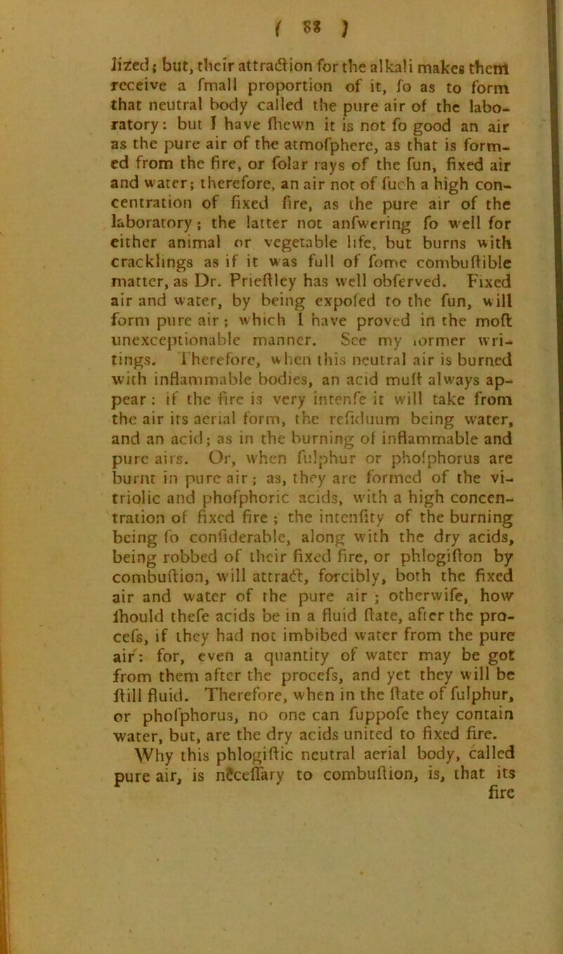 lited; but, tbcir attradion for the alkali makes them receive a fmall proportion of it, fo as to form that neutral body called the pure air of the labo- ratory: but I have fliewn it is not fo good an air as the pure air of the atmofphere, as that is form- ed from the fire, or folar rays of the fun, fixed air and water; therefore, an air not of fuch a high con- centration of fixed fire, xas the pure air of the laboratory; the latter not anfwcring fo w ell for cither animal or vegetable life, but burns with cracklings as if it was full of fome combuftible matter, as Dr. Prieftlcy has well obferved. Fixed air and water, by being expofed to the fun, will form pure air; which I have proved in the mod unexceptionable manner. See my lormer wri- tings. I hercfbrc, when this neutral air is burned with inflammable bodies, an acid muft always ap- pear : if the fire is very intenfe it will take from the air its aerial form, the refiduum being water, and an acid; as in the burning of inflammable and pure airs. Or, when fulphur or phofphorus are burnt in pure air; as, they are formed of the vi- triolic and phofphoric acids, with a high concen- tration of fixed fire ; the intcnfity of the burning being fo confiderable, along with the dry acids, being robbed of their fixed fire, or phlogifion by combuftion, w’ill attratt, forcibly, both the fixed air and water of the pure air ; otherwife, how Ihould thefe acids be in a fluid flate, after the pro- cefs, if they had not imbibed water from the pure air: for, even a quantity of water may be got from them after the procefs, and yet they will be dill fluid. Therefore, when in the date of fulphur, or phofphorus, no one can fuppofe they contain water, but, are the dry acids united to fixed fire. Why this phlogidic neutral aerial body, called pure air, is nScelTary to combuflion, is, that its fire