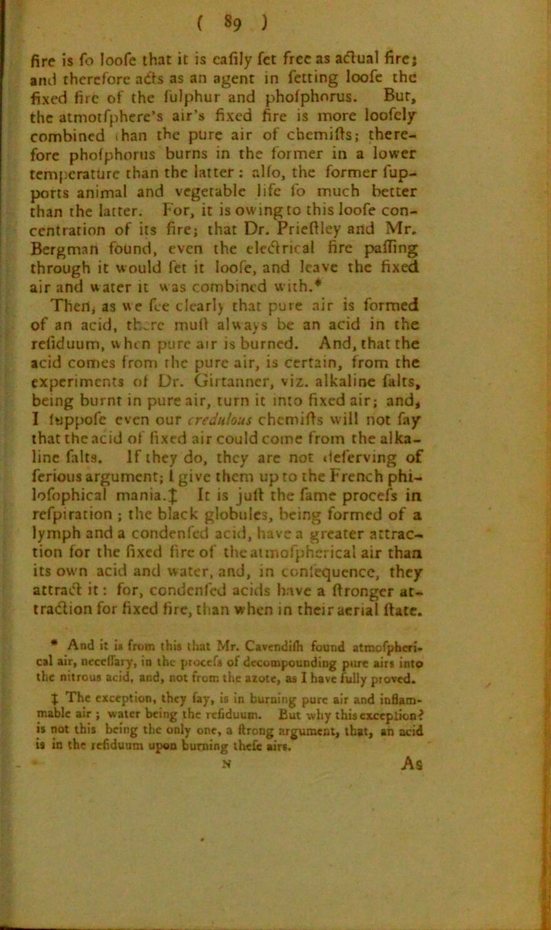 fire is fo loofe that it is calily fct free as actual firej anti therefore adts as an agent in felting loofe the fixed fire of the fulphur and phofphorus. Bur, the atmoifphcre’s air’s fixed fire is more loofely combined ihan the pure air of chemifis; there- fore phofphorus burns in the former in a lower temperature than the latter; alfo, the former fup- ports animal and vegetable life fo much better than the latter. For, it is owing to this loofe con- centration of its fire; that Dr. Prieftley and Mr. Bergman found, even the electrical fire paffing through it would fet it loofe, and leave the fixed air and water it was combined with.* Thert; as we fee clcarl) that pure air is formed of an acid, th..rc muO always be an acid in the reliduum, w hen pure air is burned. And, that the acid comes from the pure air, is certain, from the experiments of Dr. Girtanncr, viz. alkaline fairs, being burnt in pure air, turn it into fixed air; and, I fuppofe even our credulous chemifis will not fay that the acid of fixed air could come from the alka- line falts. If they do, they arc not deferving of ferious argument; 1 give them up to the French phi- lofophical mania.J It is jull the fame procefs in refpiration ; the black globules, being formed of a lymph and a condenfed acid, have a greater attrac- tion for the fixed fire of theatmofphcrical air than its own acid and water, and, in conlequence, they attrac'l it: for, condenfed acids have a firongcr at- tradion for fixed fire, than when in their aerial ftatc. * And it ii frt»m this that Mr. Cavendiih found atmofphcri- cal air, neceflary, in the piocefs of decompounding pure airs into the nitrous acid, and, not from the azote, as I have fully proved. J The exception, they fay, is in burning pure air and inflam- mable air ; water being the rcfiduum. But why thisexceplion^ is not this being the only one, a ftrong argument, that, an acid is in the reflduum upon burning thefe airs. N As