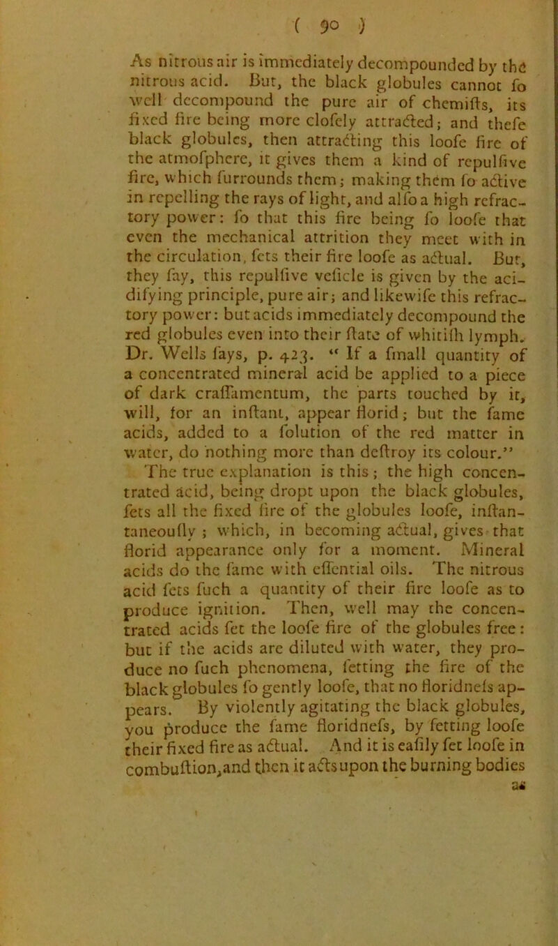 As nitrous air is immediately decompounded by the nitrous acid. But, the black globules cannot fo well decompound the pure air of chemifts, its fixed fire being more clofely attraded; and thefc black globules, then attra(^fing this loofe fire of the atmofphcre, it gives them a kind of repulfive fire, which furrounds them,- making them fo adlivc in repelling the rays of light, and alfoa high refrac- tory power: fo that this fire being fo loofe that even the mechanical attrition they meet with in the circulation, fets their fire loofe as adlual. Bur, they fay, this repulfive vcficle is given by the aci- difying principle, pure air; and likewife this refrac- tory power: but acids immediately decompound the red globules even into their flate of whitilh lymph. Dr. Wells fays, p. 423. “ If a finall quantity of a concentrated mineral acid be applied to a piece of dark crafTamentum, the parts touched by it, will, for an inftani, appear florid; but the fame acids, added to a folution of the red matter in water, do nothing more than deftroy its colour.” The true explanation is this; the high concen- trated acid, being dropt upon the black globules, fets all the fixed lire of the globules loofe, infian- taneoufly ; which, in becoming adtual, gives that florid appearance only for a moment. Mineral acids do the lame with effcntial oils. The nitrous acid fets fuch a quantity of their fire loofe as to produce ignition. Then, vvell may the concen- trated acids fee the loofe fire of the globules free : but if tlie acids arc diluted with water, they pro- duce no fuch phenomena, letting the fire of the black globules fo gently loofe, that no floridnefs ap- pears. By violently agitating the black globules, you produce the fame floridnefs, by fetting loofe their fixed fire as adlual. And it is eafily fen loofe in combuftion,and then it adlsupon the burning bodies