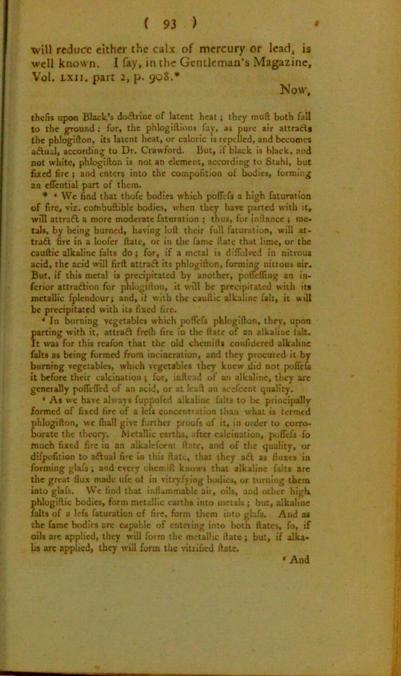 will reduce cither the calx of mercury or lead, is well known. I fay, in the Gentleman’s Magazine, Vol. Lxii. part 2, p. 908.* Now, thefis upon Black’s doArinc of latent heat; they mud both fall to the ground: for, the phlogiftlons fay, as pure air attracts the phlogifton, its latent heat, or caloric is repelled, and becomes aiflual, according to Dr. Crawford. But, if black is black, and not white, phlogifton is not an clement, according to Stahl, but fixed fire ; and enters into the compofition of bodies, forming an eflential part of them. * * We find that thofe bodies which poff:'fs a high faturatlon of fire, viz. cofnbuftible bodies, when they have parted with it, will attrafl a more moderate faturation ; thus, for inftance } me- tals, by being burned, having loft their full faturation, will at- tra£l fire in a loofer ftate, or in die fame date that lime, or the cauftic alkaline falls do; for, if a metal is dllTulved in nitrous acid, the add \dll firft attraft its phlogifton, formii^ nitrous air. But, if this metal is precipitated by another, poftefting an in- ferior attradion for phlogifton, it will be precipitated with its metallic fplendour; and, it with the cauftic alkaline fait, it will be precipitated with its fixed fire. ‘In burning vegetables which poftefs phlogifton, they, upon parting with it, attrad frelh fire in the ftate of an alkaline lalt. It was for this reafon that the old chemifts confidered alkaUne falts as being formed from incineration, and they procured- it by burning vegetables, which vegetables they knew did not poiTe& it before their calcination ; for, inftead of an alkaline, they arc generally poiTefted of an acid, or at Icaft an acefeent quality. ‘ As we have always fuppofed alkaline falts to be principally formed of fixed fire of a left concentration than what is termed phlogifton, we lhal! give further proofs of it, in order to corro- borate the theory. Metallic earths, -ftcr calcination, poflefs fo much fixed fire iu an alkalefc-ent ftate, and of the quality, or difpofition to aflual fire in this ftati., that they a£l as fluxes in forming glafs; and every chemift know* that alkaline falts arc the great flux made ufe of in vitrytying bodies, or tuniing them into glafs. We find that inflammable aii, oils, and other high phlugiftic bodies, form metallic earths into metals; but, alkaline falts of a Icfs faturation of fire, form them into glafs. And as the fame bodies arc capable of entering into both Rates, fo, if oils arc applied, they will form the metallic ftate ; but, if alka- lis arc applied, they will form the vinificd ftate. * And