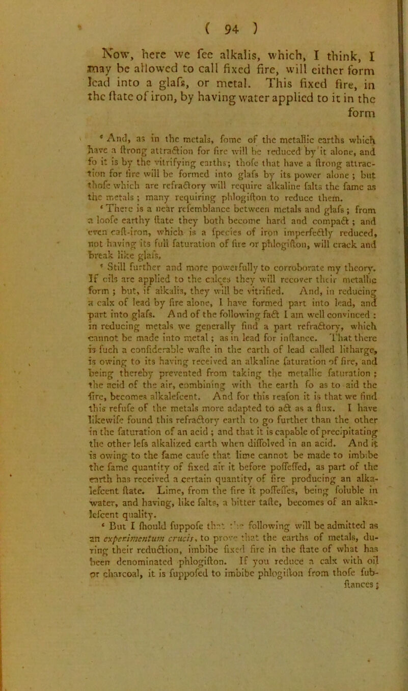 Now, here wc fee alkalis, which, I think, I jmay be allowed to call fixed fire, will cither form lead into a glafs, or metal. This fixed fire, in the ftatc of iron, by having water applied to it in the form * And, as in the metals, fomc of the metallic earths which have a ftrong attraction for fire will be reduced by it alone, and fo it is by the vitrifyinjr earths; thofe that liave a ftrong attrac- tion for fire will be formed into glafs by its power alone ; but thofe which are refraflory will require alkaline falts the fame as the metals ; many requiring phlogifton to reduce them. * There is a iiehr rtfcmblance between metals and glafs; from n loofe earthy (late they both become hard and compaft ; and even cad-iron, which is a fpccies of iron imperfeftly reduced, not having its full faturation of fue or phlogifton, will crack and break like glafs, * Still further and more powerfully to corroborate my theory. If oils arc applied to the calces they will recover their metallic form ; but, if alkalis, they will be vitrified. And, in reducing a calx of lead by fire alone, I have formed part into lead, and part into glafs. And of the following faft I am \vell convinced : in reducing metals we generally find a part refraCtory, which cannot be made into metal; as in lead for inftanec. That there 17 fuch a confiderable wade in the earth of lead called litharge, is owing to its having received an alkaline faturation of fire, and being thereby prevented from taking the metallic faturation ; the acid of the air, combining with the earth fo as to aid the •fire, becomes alkalefcent. And for this reafon it is that we find this refufe of the metals more adapted to aft as a flux. I have likewife found this refraftory earth to go further than the other in the faturation of an acid ; and that It is capable of precipitating the other lefs alkalized earth when diffolved in an acid. And it is owing to the fame caufe that lime cannot be made to imbibe the fame quantity of fixed air it before pofieffed, as part of the earth has received a certain quantity of fire producing an alka- Icfcent date. Lime, from the fire it polTeiTes, being foluble in •water, and having, like falts, a bitter tadc, becomes of an alka- Icfcent quality. ‘ But I fhould fuppofe that following will be admitted as an expenimentum cruds, to prov that the earths of metals, du- ring their reduftion, imbibe fixed fire in the date of what has been denominated phlogidon. If you reduce a calx with oil or charcoal, it is fuppofed to imbibe phlogidon from thofe fub- danccs;