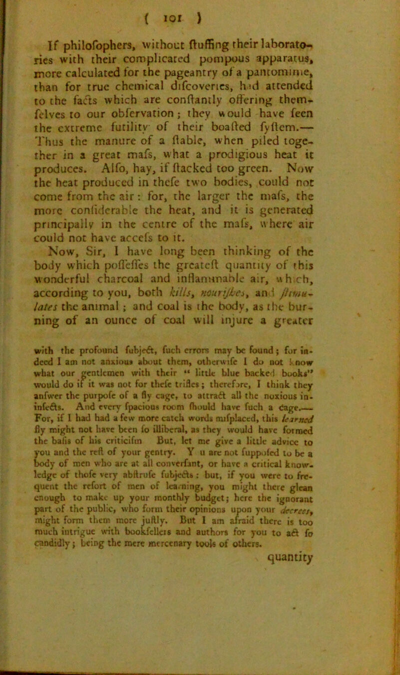 ( *01 ) If philofophers, without fluffing their laborato- ries with their cxjroplicatcd pompous apparatus, more calculated for the pageantry of a pantomime, than for true chemical difcoverics, hid attended to the fads which are conflantly otfering them* felvcs to our obfervation; they vvould have feen the extreme futility of their boafted fyftem.— Thus the manure of a liable, when piled toge- ther in a great mafs, what a prodigious heat it produces. Alfo, hay, if flacked too green. Now the heat produced in thefe two bodies, could not come from the air: for, the larger the mafs, the more conliderablc the heat, and it is generated principally in the centre of the mafs, where air could not have accefs to it. Now, Sir, I have long been thinking of the body which pofl'efles the greatefl: quamuy of this wonderful charcoal and inHanimable air, wh.ch, according to you, both killsy murijhei^ an : Jimu^ lates the animal ; and coal is the bo<Jy, as the bur- ning of an ounce of coal will injure a greater with the profound fubjeft, fuch errors may be found; for in. deed I am not anxiou* about them, othcrwife 1 do not !• now what our gentlemen with their “ little blue backed buoki** would do if it was not for thefe trifles; thcrcfjrc, I think they anfwer the purpofe of a fly cage, to attraft all the noxious in. infefts. And every fpacious room (hould have fuch a eage.— For, if I had had a few more catch words mifplaccd, this ieirned fly might not have been fo illiberal, as they would have fornoed the bails of hit criticifm But, let me give a little advice to you and the reft of your gentry. Y u arc not fuppoied to be a txxly of men who are at ail converfant, or have a critical know, ledge of thofc very abftrufe fubjeAs ; but, if you were to fre- quent the refort of men of Ica.ning, you might there glean enough to make up your monthly budget; here the ignorant part of the public, who form their opinions upon your decrees^ might form them more juftly. But I am afraid there is too much intrigue wnth bookfcllcis and authors for you to aft fo omdidly; being the mere mercenary tools of others. quantity