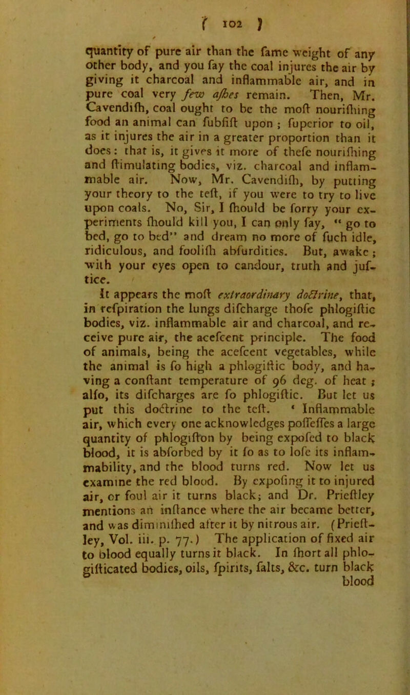 quantity of pure air than the fame weight of any ocher body, and you fay the coal injures the air by giving it charcoal and inflammable air, and in pure coal very few ajhes remain. Then, Mr. Cavendifh, coal ought to be the moft nouriflung food an animal can fubfift upon ; fuperior to oil, as it injures the air in a greater proportion than it does: that is, it gives it more of thefc nourifliing and (Simulating bodies, viz. charcoal and inflam- mable air. Now, Mr. Cavendifh, by putting your theory to the teft, if you were to try to live upion coals. No, Sir, I (hould be forry your ex- periments fliould kill you, I can only fay, “ go to bed, go to bed” and dream no more of fuch idle, ridiculous, and foolifli abfurdities. But, awake ; with your eyes open to candour, truth and juf- tice. It appears the mofl: extraordinary doilriney that, in refpiration the lungs difeharge thofe phlogiflic bodies, viz. inflammable air and charcoal, and re- ceive pure air, the acefeent principle. The food of animals, being the acefeent vegetables, while the animal is fo high a phlogiflic body, and ha- ving a conftant temperature of 96 deg. of heat ; alfo, its difeharges are fo phlogiftic. But let us put this dodtrinc to the tdh * Inflammable air, which every one acknowledges pofTefTes a large quantity of phlogifbon by being expofed to black blood, it is abforbed by it fo as to lofe its inflam- mability, and the blood turns red. Now let us examine the red blood. By expofing it to injured air, or foul air it turns black; and Dr. Prieftley mentions an inflance where the air became better, and was diminilhed after it by nitrous air. (Prieft- ley, Vol. iii. p. 77.) The application of fixed air to blood equally turns it black. In fhort ail phlo- gifticated bodies, oils, fpirits, falts, &c. turn black blood