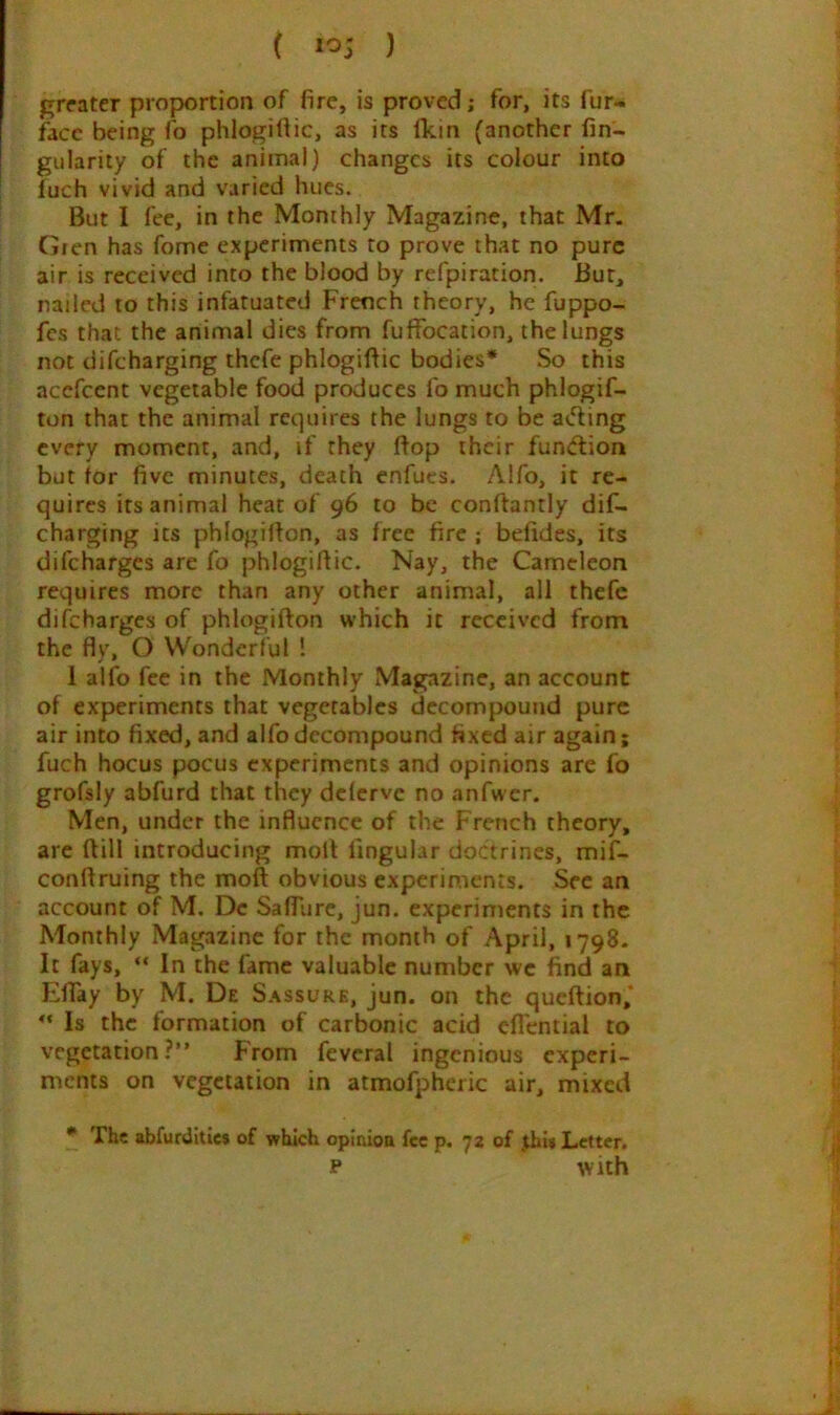 ( 1^5 ) greater proportion of fire, is proved; for, its fur- facc being lo phlogittic, as its fkin (another fin- gularity of the animal) changes its colour into fuch vivid and varied hues. But I fee, in the Monthly Magazine, that Mr. Gren has fome experiments to prove that no pure air is received into the blood by refpiration. Bur, nailed to this infatuated French theory, he fuppo- fes that the animal dies from fufFocation, the lungs not difeharging thefe phlogiffic bodies* So this acefeent vegetable food produces fo much phlogif- ton that the animal requires the lungs to be ae'fing every moment, and, if they Bop their function but for five minutes, death enfucs. Alfo, it re- quires its animal heat of 96 to be conftantly dif- eharging its phlogifton, as free fire ; befides, its difeharges are fo phlogiftic. Nay, the Cameleon requires more than any other animal, all thefe difeharges of phlogifton which it received from the fly, O Wonderful 1 1 alfo fee in the Monthly Magazine, an account of experiments that vegetables decompound pure air into fixed, and alfo decompound fixed air again; fuch hocus pocus experiments and opinions are fo grofsly abfurd that they delervc no anfwcr. Men, under the influence of the French theory, are Bill introducing moB Angular doctrines, mif- conBruing the moB obvious experiments. See an account of M. Dc SafTure, jun. experiments in the Monthly Magazine for the month of April, 1798. It fays, “ In the fame valuable number we find an Effay by M. De Sassure, jun. on the queBion,* Is the formation of carbonic acid eflential to vegetation?” From feveral ingenious experi- ments on vegetation in atmofpheric air, mixed * The abfurUitics of which opinioa fee p. 72 of ,thi» Letter. p With