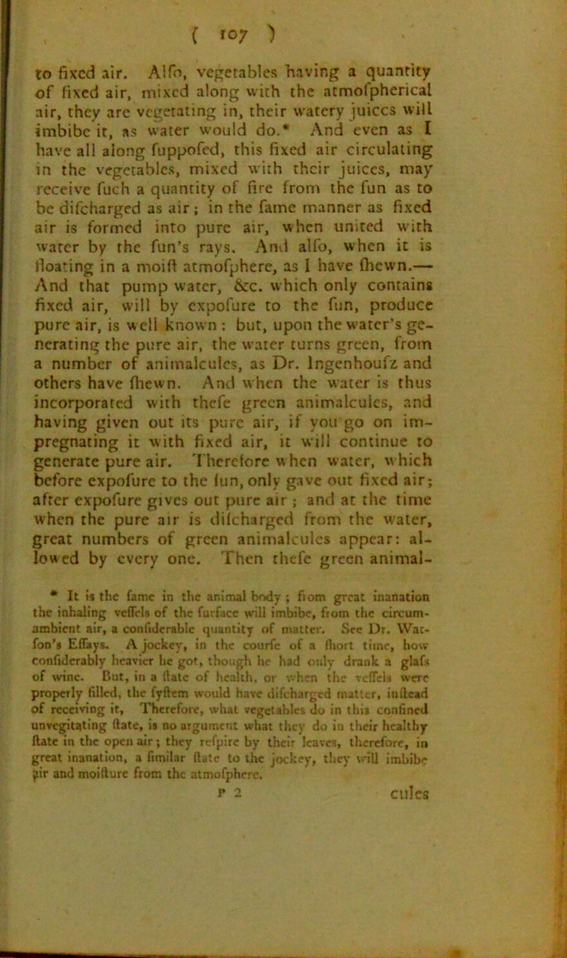 to fixed air. Alfo, vegetables having a quantity of fixed air, mixed along with the atmofpherical air, they arc vegetating in, their watery juices will imbibe it, as water w’ould do.* And even as I have all along fuppofed, this fixed air circulating m the vegetables, mixed with their juices, may receive fuch a quantity of fire from the fun as to be difeharged as air; in the fame manner as fixed air is formed into pure air, when united with water by the fun’s rays. And alfo, when it is floating in a moift atmofphere, as I have (hewn.— And that pump water, &c. which only contains fixed air, will by expofure to the fun, produce pure air, is w ell known : but, upon the water's ge- nerating the pure air, the water turns green, from a number of animalcules, as Dr, Ingenhoufz and others have (hewn. And w hen the water is thus incorporated with thefe green animalcules, and having given out its pure air, if you go on im- pregnating it with fixed air, it will continue to generate pure air. Therefore w hen water, w hich before expofure to the fun, only gave out fixed air; after expofure gives out pure air ; and at the time when the pure air is difeharged from the water, great numbers of green animalcules appear: al- lowed by every one. Then thefe green animal- * It is the fame in the animal body ; fiom great inanation the inhaling vcffels of the furface wll imbibe, from the circum- ambient air, a confidcrable quantity of ntalter. See Dr. Wat- fon’s Effays. A jockey, in the courfe of a fliort time, how confidcrably heavier he got, though he had only drank a glafs of wine. But, in a (fate of health, or \vhcn the vefTcls were properly filled, the fyftcm would have difeharged matter, inllcad of receiving it. Therefore, what vegetables do In tins confined unvcgitatlng (late, is no argument what they do in their healthy ftate in the open air; they refpirc by their leaves, therefore, in great inanation, a fimilar (late to the jockey, tlrey will imbibe ^ir and moitlure from the atmofphere. P 2 culcs