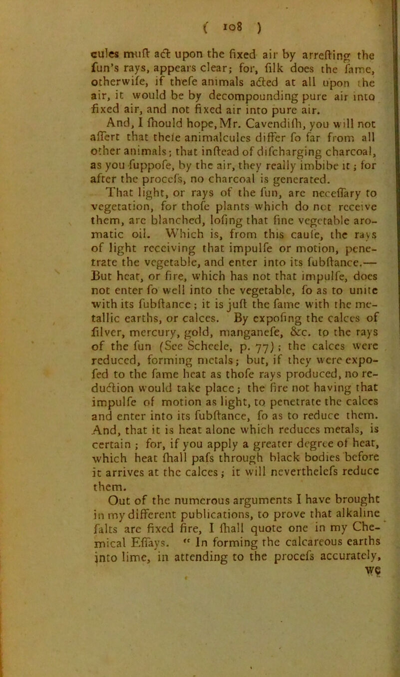 cules miifl: adt upon the fixed air by arrefiing the fun’s rays, appears clear; for, filk does the fame, otherwife, if thefe animals adted at all upon ihe air, it would be by decompounding pure air into fixed air, and not fixed air into pure air. And, I fhould hope, Mr. Cavendifh, you will not alTert that theie animalcules differ fo far from all other animals; that inffcad of difcharging charcoal, as you fuppofe, by the air, they really imbibe it; for after the procefs, no charcoal is generated. That light, or rays of the fun, are neceffary to vegetation, for thofe plants which do net receive them, arc blanched, lofing that fine vegetable aro- matic oil. Which is, from this cauie, the rays of light receiving that impulfe or motion, pene- trate the vegetable, and enter into its fubftance.— But heat, or fire, which has not that impulfe, does not enter fo well into the vegetable, fo as to unite with its fubftance; it is juft the fame with the me- tallic earths, or calces. By expofing the calces of filver, mercury, gold, manganefe, &c. tp the rays of the fun (See Schcele, p. 77J ; the calces were reduced, forming metals; but, if they were expo- fed to the fame heat as thofe rays produced, no rc- dudlion would take place; the fire not having that impulfe of motion as light, to penetrate the calces and enter into its fubftance, fo as to reduce them. And, that it is heat alone which reduces metals, is certain ; for, if you apply a greater degree of heat, which heat (hall pafs through black bodies before it arrives at the calces; it will neverthelefs reduce them. Out of the numerous arguments I have brought in my different publications, to prove that alkaline falts are fixed fire, I ftiall quote one in my Che- mical Efiays. In forming the calcareous earths into lime, in attending to the procefs accurately, we