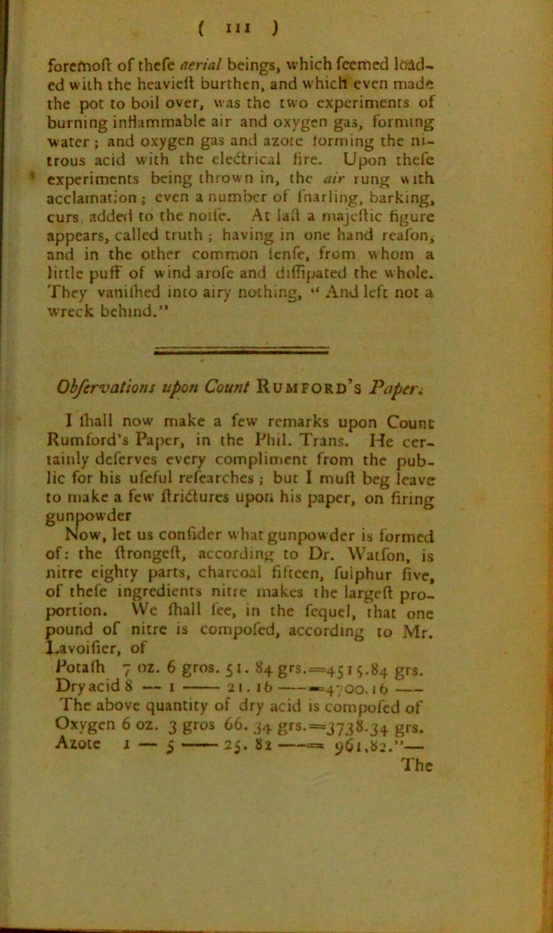 forcfnofl: of thcfe nerial beings, which fcemcd load- ed with the heavidt burthen, and which even made the pot to boil over, was the two experiments of burning inHammablc air and oxygen gas, forming water; and oxygen gas and azote forming the ni- trous acid with the eledtrical fire. Upon thefe • experiments being thrown in, the air rung with acclamation ; even a number of fnarling, barking, curs added to the noife. At lad a majeftic figure appears, called truth ; having in one hand reafon^ and in the other common lenfe, from whom a little puff of wind arofc and diflipated the whole. They vanilhed into airy nothing, “ And left not a wreck behind.” Ohfcrvatlons upon Count Rum ford’s Pupet i I lliall now make a few remarks upon Count Rumford*s Paper, in the Phil. Trans. He cer- tainly deferves every compliment from the pub- lic for his ufeful refcarches ; but I mud beg leave to make a few flridurcs upon his paper, on firing gunpowder Now, let us confidcr what gunpowder is formed of; the drongeft, according to Dr. Waifon, is nitre eighty parts, charcoal fifteen, fuiphur five, of thefe ingredients nitre makes the larged pro- portion. We fhall fee, in the fcquci, that one pound of nitre is compofed, according to Mr. Lavoider, of Potafh 7 oz. 6 gros. 51. 84 grs,=45i 5.84 grs. Dry acid 8 — i 21.16 «=4-,oo. j6 The above quantity of dry acid is compofed of Oxygen 6 oz. 3 gros 66. 34 grs.==j738.34 grs. Azote 1 — 5 25. 82 =» ‘^61,82.”— The