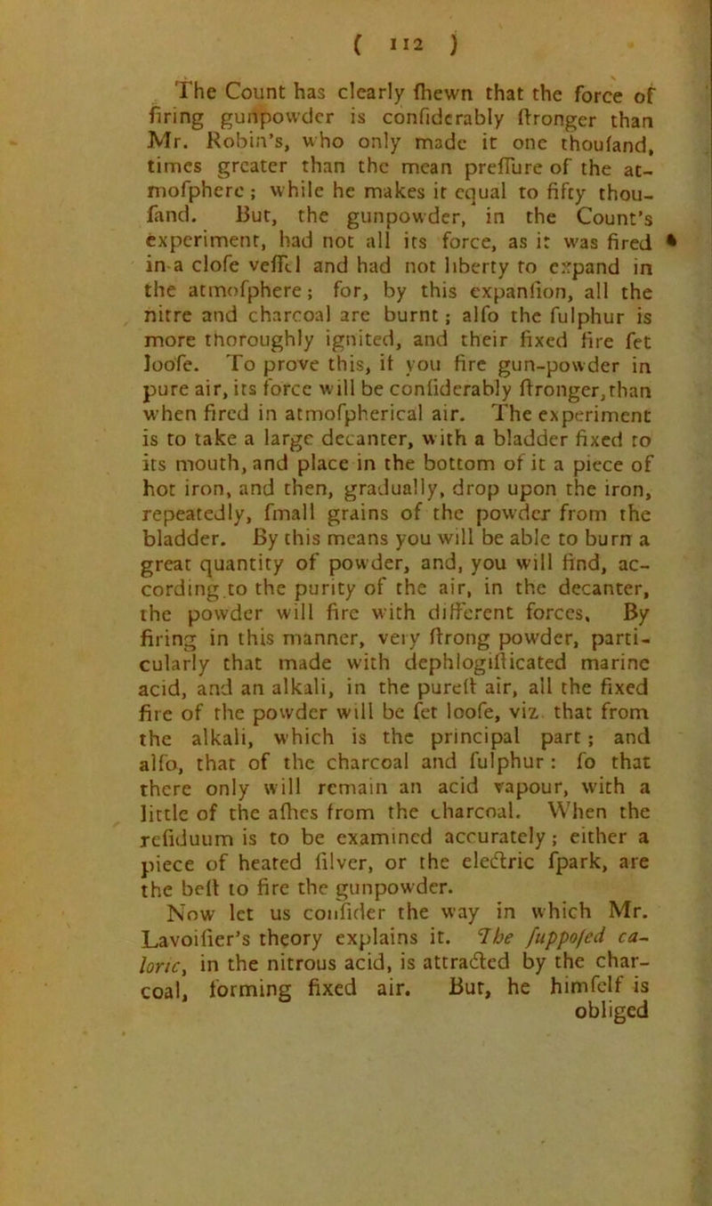 The Count has clearly fhewn that the force of firing gunpowder is confidcrably Wronger than Mr. Robin’s, who only made it one thoufand, times greater than the mean prefTure of the at- niofpherc; while he makes it equal to fifty thou- fand. But, the gunpowder, in the Count’s experiment, had not all its force, as it was fired • in-a clofe veflTcl and had not liberty to expand in the atmofphere; for, by this expanlion, all the nitre and chvarcoal are burnt; alfo the fulphur is more thoroughly ignited, and their fixed fire fet loofe. To prove this, it you fire gun-powder in pure air, its force will be contiderably fironger,than when fired in atmofpherical air. The experiment is to take a large decanter, w ith a bladder fixed to its mouth, and place in the bottom of it a piece of hot iron, and then, gradually, drop upon the iron, repeatedly, fmall grains of the powder from the bladder. By this means you will be able to burn a great quantity of powder, and, you will find, ac- cording,to the purity of the air, in the decanter, the powder will fire with difierent forces. By firing in this manner, very firong powder, parti- cularly that made with dephlogifticated marine acid, and an alkali, in the purell: air, all the fixed fire of the powder will be fet loofe, viz. that from the alkali, which is the principal part; and alfo, that of the charcoal and fulphur : fo that there only will remain an acid vapour, with a little of tine aihes from the charcoal. When the refiduum is to be examined accurately; either a piece of heated filver, or the eledric fpark, are the bell to fire the gunpowder. Now let us coiifider the way in which Mr. Lavoifier’s theory explains it. Ibe fuppofed ca~. lortc, in the nitrous acid, is attradled by the char- coal, forming fixed air. Bur, he himfclf is obliged