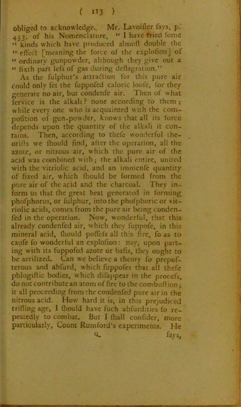 obliged to acknowledge., Mr. Lavoiiler fays, p.' 453. of his Nomenclature, 1 have tried fome “ kinds which have produced almoll double the effect [meaning the force of the cxplofionj of ordinary gunpowder, although they give out a “ fixth part Icfs of gas during deflagration.” As the fulphur’s attratffion for this pure air could only fet the fuppofed caloric loofe, for they generate no air, but condenfe air. Then of what fcrvice is the alkali ? none according to them ; while every orte who is acquainted w iih the com- pofition of gun-powder, knows that all its force depends upon the quantity of the alkali it con- tains. Then, according to thefc wonderful ihe- orifls wc Ihould find, after the operation, all the azote, or nitrous air, which the pure air of the acid was combined with; the alkali entire, united with the vitriolic acid, and an immenfe quantity of fixed air, which fliould be formed from the pure air of the acid and the charcoal. They in- form us that the great heat generaietl in forming phofphorus, or fulphur, into the phofphoric or vit- riolic acids, comes from the pure air being conden- fed in the operation. Now, wonderful, that this already condenfed air, which they fuppofc, in this mineral acid, fhould poffcls all this fire, fo as to caufc fo wonderful an explolion; nay, upon part- ing with its fuppofed azote or bafis, they ought to be aerilized. Can we believe a theory fo prepof- terous and abfurd, which fuppofes that all thefc phlogiftic bodies, w hich difappear in the procefs, do not contribute an atom of fire to the combuflion; it all proceeding from the condenfed pure air in the nitrous acid. Hov/ hard it is, in this prejudiced trifling age, I Ihould have fuch abfurd:tics fo re- peatedly to combat. But I lhall confider, more particularly. Count Rumford’s experiments. He Q- fays.