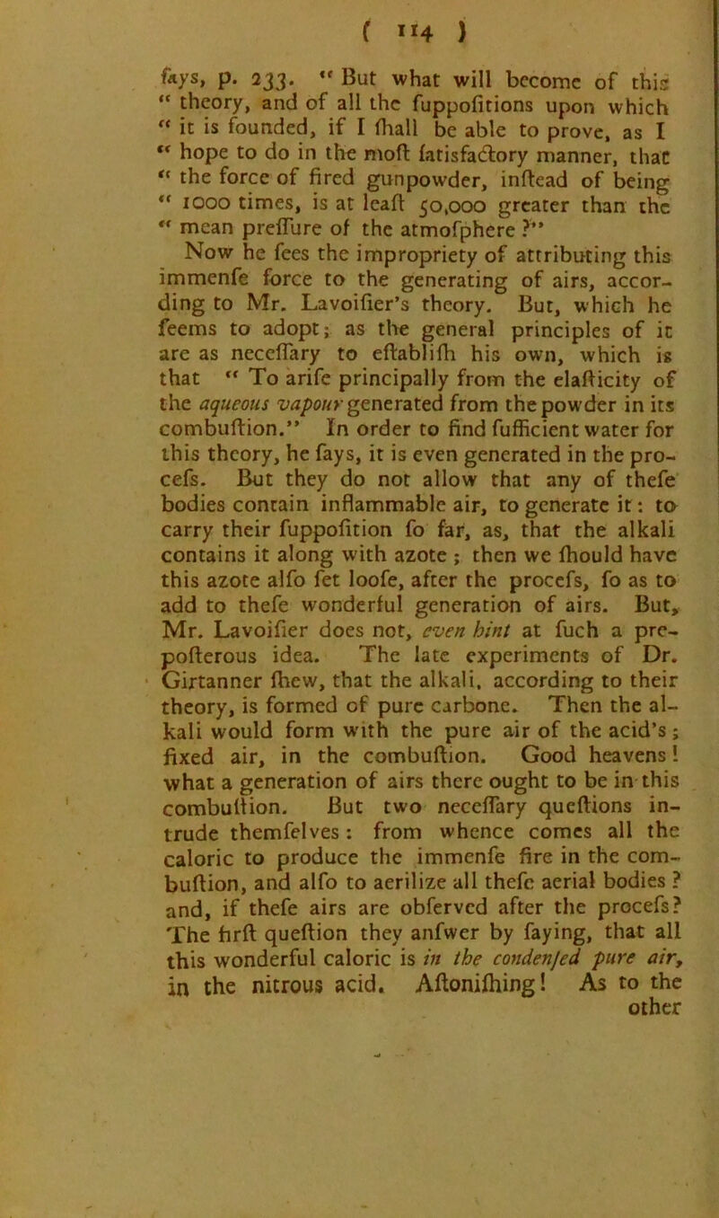 ( ”4 ) f«ys, p. 233. *' But what will become of this “ theory, and of all the fuppofitions upon which « it is founded, if I fliall be able to prove, as I ** hope to do in the moft fatisfadlory manner, that the force of fired gunpowder, inftead of being ** 1000 times, is at leaft 50,000 greater than the mean prelTure of the atmofphere ?” Now he fees the impropriety of attributing this immenfe force to the generating of airs, accor- ding to Mr. Lavoilier’s theory. But, which he feems to adopt; as th« general principles of it are as neceflary to eftablifh his own, which is that “ To arife principally from the elafficity of the aqueous vapour gtntYzted from the powder in its combuftion.” In order to find fufficient water for this theory, he fays, it is even generated in the pro- cefs. But they do not allow that any of thefe bodies contain inflammable air, to generate it; ta carry their fuppofition fo far, as, that the alkali contains it along with azote ; then we fhould have this azote alfo fet loofe, after the procefs, fo as to add to thefe wonderful generation of airs. But, Mr. Lavoifier does not, even hint at fuch a pre- pofterous idea. The late experiments of Dr, Girtanner fbew, that the alkali, according to their theory, is formed of pure Carbone. Then the al- kali would form with the pure air of the acid’s; fixed air, in the combuftion. Good heavens I what a generation of airs there ought to be in this combultion. But two neceflary queftions in- trude themfelves: from whence comes all the caloric to produce the immenfe fire in the com- buftion, and alfo to aerilize all thefe aerial bodies ? and, if thefe airs are obferved after the procefs? The firft queftion they anfwer by faying, that all this wonderful caloric is in the condenjed pure air, in the nitrous acid. Aftonifhing! As to the other