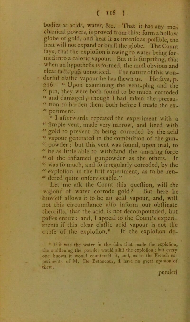 bodies as acids, water, &c. That it has any me-i chanical powers, is proved from this; form a hollow globe of gold, and heat it as intenfeas poffible, the heat will not expand or burft the globe. The Count fays, that the cxplofion is owing to water being for- med into a caloric vapour. But it is furprifing, that when an hypochefis is formed, the moft obvious and clear facfls pafs unnoticed. The nature of this won- derful claliic vapour he has fliewn us. He fays, p. 226 “ Upon examining the vent-plug and the pin, they w’ere both found to be much corroded “ and damaged ; though I had taken the precau- “ tion to harden them both before I made the cx- “ periment. “ I aftervvirds repeated the experiment with a fimple vent, made very narrow, and lined with ” gold to prevent its being corroded by the acid ** vapour generated in the combuffion of the gun- powder ; but this vent was found, upon trial, to be as little able to withftand the amazing force “ of the inflamed gunpowder as the others. It ** was fo much, and lb irregularly corroded, by the ** explofion in the firfl: experiment, as tq be ren- ** dered quite unferviceable.” Let me afk the Count this queflion, will the vapour of water corrode gold? But here he himfelf allows it to be an acid vapour, and, will not this circumflance alfo inform our obffinate theorifts, that the acid is not decompounded, but paffes entire : and, I appeal to the Count’s experi- ments if this clear elaflic acid vapour is not the caiife of the explofion,’’^ If the cxploflon de- * If it W33 the water in the falts that made the cxplofion, the moitlcning the powder would aiTift the explofion ; but every- one knows it would counteradt it, and, as to the French ex- periments of M. De Betancour, I have no great opinion of them. pended