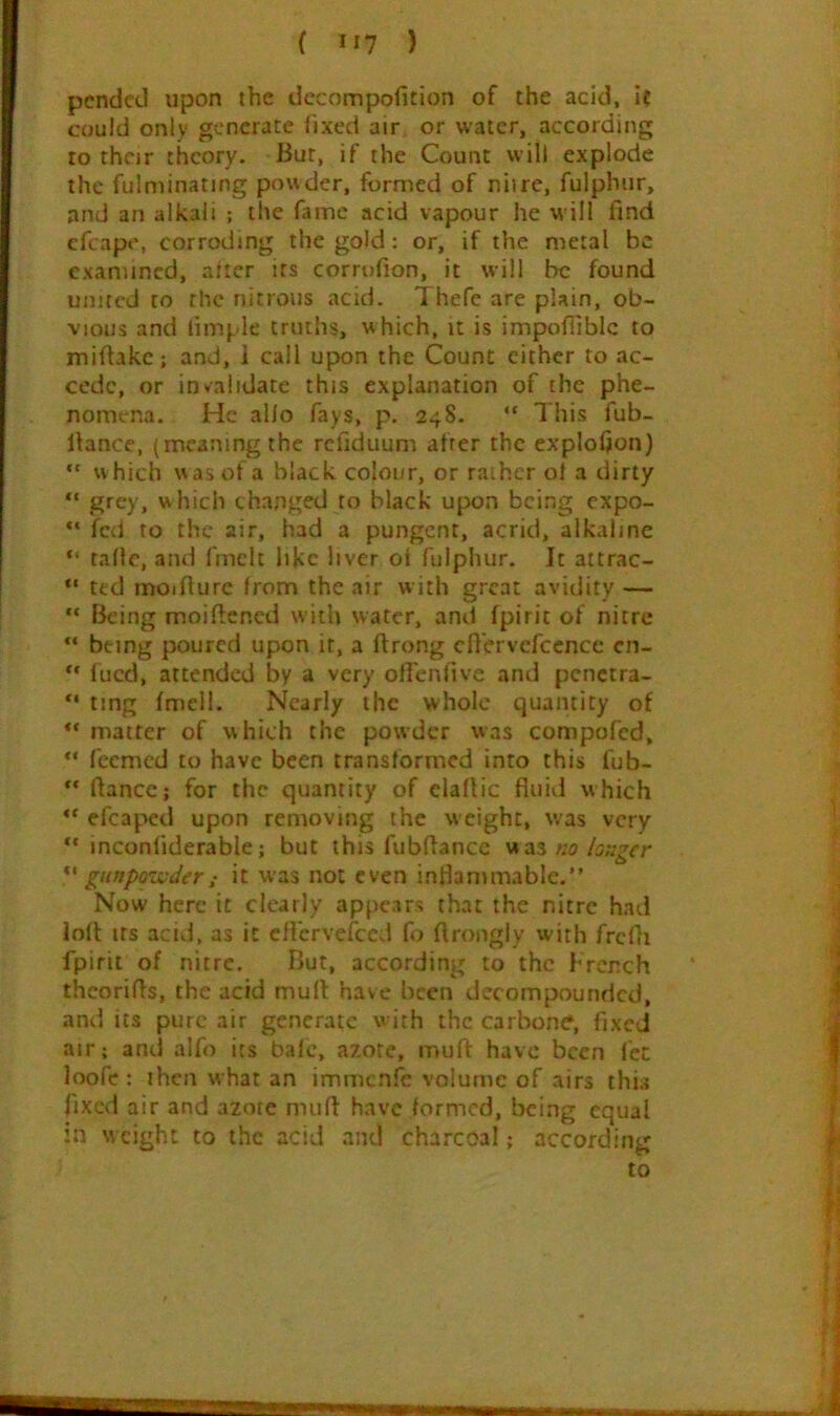 pended upon the dccompofition of the add, if could only generate fixed air or water, according to their theory. Bur, if the Count will explode the fulminating powder, formed of nil re, fulphur, and an alkali ; the fame acid vapour he will find cfcape, corroding the gold; or, if the metal be examined, niter its corrofion, it will be found united to the nitrous acid. Thefc are plain, ob- vious and limple truths, which, it is impoflibic to mifiakc; and, 1 call upon the Count cither to ac- cede, or invalidate this explanation of the phe- nomena. He alio fays, p. 248. “ This fub- fiance, (meaning the refiduum after the explofion) *' which was of a black colour, or rather of a dirty “ .^fcy, which changed to black upon being expo- fed to the air, had a pungent, acrid, alkaline “ tallc, and fmclc liKc liver ot fulphur. It attrac- “ ted moifiurc from the air with great avidity — “ Being moiftened with water, and fpirit of nitre “ being poured upon it, a ftrong cfl'ervcfccnce cn- fued, attended by a very ofTenfive and pcnctra- *' ting fmell. Nearly the whole quantity of matter of which the powder was compofed, “ feemed to have been transformed into this fub- ** fiance; for the quantity of elafiic fluid which “ efcaped upon removing the weight, was very inconfiderable; but this fubflance wa3«o/5;;rer “ giiftpo'inderi It was not even inflammable. Now here it clearly appears that the nitre had loft Its acid, as it cflcrvefccd fo ftrongly with frcfii fpirit of nitre. But, according to the French thcorifis, the acid mult have been decompounded, and its pure air generate with the carbons, fixed air; and alfo its bale, azote, mull have been let loofe; then what an immcnle volume of airs this fixed air and azote mufl have formed, being equal in w eight to the acid and charcoal; according to