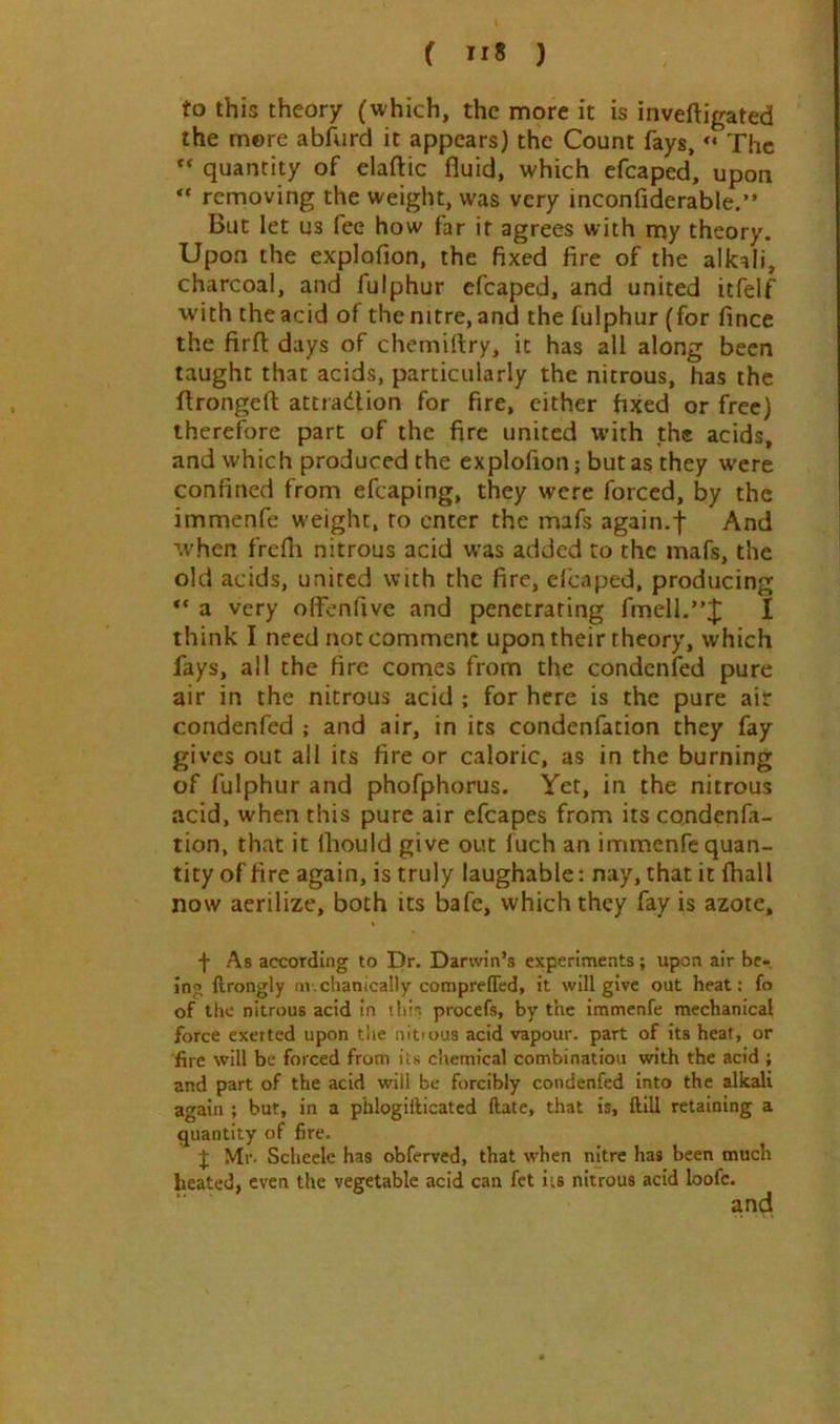 to this theory (which, the more it is inveftigated the more abfurd it appears) the Count fays, The quantity of elaftic fluid, which efcaped, upon “ removing the weight, was very inconfiderable.” But let us fee how far it agrees with my theory. Upon the explofion, the fixed fire of the alkali, charcoal, and fulphur efcaped, and united itfelf with the acid of the nitre, and the fulphur (for fince the firfl; days of chemirtry, it has all along been taught that acids, particularly the nitrous, has the flrongefl: attradUon for fire, cither fixed or free) therefore part of the fire united with the acids, and which produced the explofion; but as they were confined from efcaping, they were forced, by the immenfe weight, to enter the mafs again.f And when frcfli nitrous acid was added to the mafs, the old acids, united with the fire, elcaped, producing ** a very olfenfive and penetrating fmell.”;|; I think I need not comment upon their theory, which fays, all the fire comes from the condenfed pure air in the nitrous acid ; for here is the pure air condenfed ; and air, in its condenfation they fay gives out all its fire or caloric, as in the burning of fulphur and phofphorus. Yet, in the nitrous acid, when this pure air efcapes from its condenfa- tion, that it Ihould give out fuch an immenfe quan- tity of fire again, is truly laughable: nay, that it {hall now aerilize, both its bafe, which they fay is azote, f As according to Dr. Darwin’s experiments; upon air be- ing ftrongly in.chanically comprelTcd, it will give out heat: fo of the nitrous acid in thir, procefs, by the immenfe mechanical force exerted upon the nittous acid vapour, part of its heat, or fire will be forced from its chemical combinatiou with the acid ; and part of the acid will be forcibly condenfed into the alkadi again ; but, in a phlogilticatcd ftate, that is, ftill retaining a quantity of fire. J Mr. Scliecle has obferved, that when nitre has been much heated, even the vegetable acid can fet its nitrous acid loofe. and