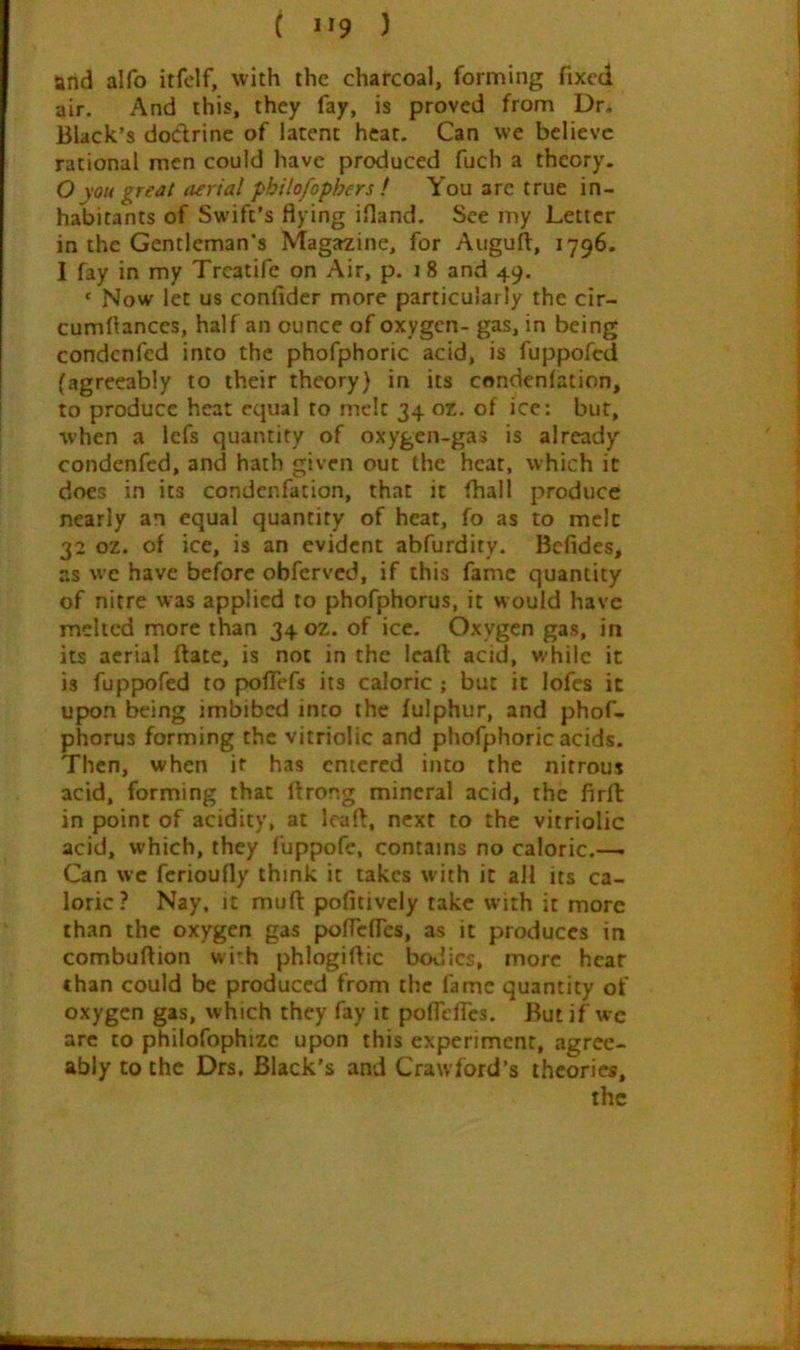 arid alfo itfclf, with the charcoal, forming fixed air. And this, they fay, is proved from Dr. Black’s dodrine of latent heat. Can we believe rational men could have produced fuch a theory. Oyou great aerial phitofophers ! You arc true in- habitants of Swift’s flying ifland. See my Letter in the Gentleman’s Magazine, for Auguft, 1796. I fay in my Trcatife on Air, p. 18 and 49. ‘ Now let us confidcr more particularly the cir- cumflances, half an ounce of oxygen- gas, in being condenfed into the phofphoric acid, is fuppofed (agreeably to their theory) in its condenlation, to produce heat equal to melt 34 oz. of ice: but, when a lefs quantity of oxygen-gas is already condenfed, and hath given out the heat, which it does in its condenfation, that it fhall produce nearly an equal quantity of heat, fo as to melt 32 oz. of ice, is an evident abfurdity. Befides, as we have before obferved, if this fame quantity of nitre was applied to phofphorus, it would have melted more than 34 oz. of ice. Oxygen gas, in its aerial ftate, is not in the leaft acid, v/hilc it is fuppofed to poflefs its caloric ; but it lofes it upon being imbibed into the fulphur, and phof- phorus forming the vitriolic and phofphoric acids. Then, when it has entered into the nitrous acid, forming that ftrong mineral acid, the firfl in point of acidity, at Icart:, next to the vitriolic acid, which, they fuppofc, contains no caloric.—- Can we ferioufly think it takes with it all its ca- loric? Nay. it mufl: pofitively take with it more than the oxygen gas poflefTes, as it produces in combuflion wi'h phlogiflic bodies, more hear chan could be produced from the fame quantity of oxygen gas, which they fay it poflefTes. But if we are to philofophize upon this experiment, agree- ably to the Drs, Black’s and Crawford’s theories.