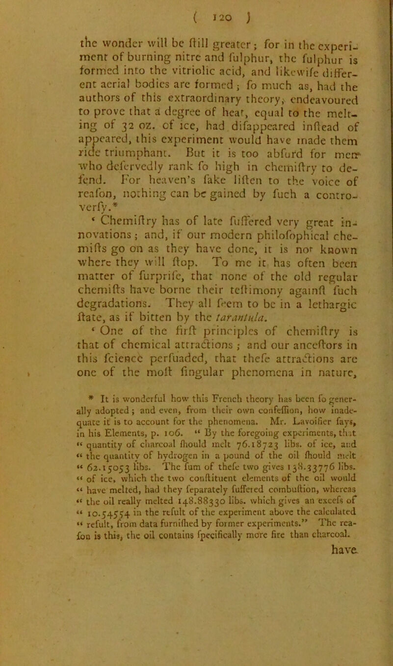 the wonder will be dill greater; for in the experi- ment of burning nitre and fulphur, the fulphur is formed into the vitriolic acid, and likewife differ- ent aerial bodies are formed ; fo m.uch as, had the authors of this extraordinary theory^ endeavoured to prove that a degree of hear, equal to the melt- ing of 32 oz. cf ice, had difappeared inflead of appeared, this experiment would have made them ride triumphant. But it is too abfurd for merr who defervedly rank fo high in chemiftry to de- fend, For heaven’s fake liffen to the voice of rcalbn, nothing can be gained by fuch a contro- verfy.* * Chemidry has of late fulfered very great in- novations ; and, if our modern philofophical che- mids go on as they have done, it is nor known where they will dop. To me it has often been matter of furprife, that none of the old regular chemids have borne their tedimony againd fuch degradations. They all feem to be in a lethargic ftate, as if bitten by the tarantula. ‘ One of the fird principles of chemidry is that of chemical attractions ; and our anccdors in this fciencc perfuaded, chat thefe attractions arc one of the moll fingular phenomena in nature, * It is wonderful how this French theory has been fo gener- ally adopted; and even, from their own confeflion, how inade- quate it is to account for the phenomena. Mr. Lavoificr fays, in his Elements, p. 106. “ By the foregoing experiments, th ;t “ quantity of cliarcoal fhould melt 76.18723 libs, of ice, and “ the quantity of hydrogen in a pound of the oil fhould melt “ 62.15053 libs. The fum of thefe two gpves 15H.33776 libs. “ of ice, which the two conflitiicnt elements of the oil would “ have melted, had they feparatcly fuffered combuftion, whereas “ the oil really melted 148.88330 libs, which gives an excefs of “ 10.54554 rtfult of the experiment above the calculated “ refult, from data furniflied by former experiments.” The rea- foa is this, the oil contains fpecifically more fire than charcoal. have.