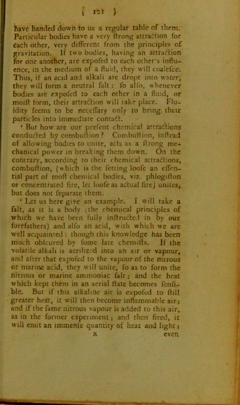 ( ) • t\ave handed down to us a regular table of therri. Particular bodies have a very ftrong attraction for 6ach other, very different from the principles of gravitation. If two bodies, having an attraction for one another, arc expofed to each other’s influ- ence, in the medium of a fluid, they will coalefcc. Thus, if an acid and alkali arc dropt into water; they will form a neutral fait: fo alfo, whenever bodies are expofed to each other in a fluid, or moift form, their attraction will take place. Flu- idity feems to be neceffary only to bring thtir particles into immediate contaCt. * But how are our prefent chemical attractions conducled by combuflion ? Combuflion, inflead of allowing bodies to unite, ads as a flrong me- chanical power in breaking them down. On the contrary, according to their chemical attractions, combuflion, (which is the fetiing loofe an effen- tial part of mofl chemical bodies, viz. phlogiflon or concentrated fife, let loofe as aCtual fircl unites^ but does not feparate them. * Let us here give an example. 1 will take a fait, as It is a body (the chemical principles of which wc have been fully inflruCted in by our forefathers) and alfo an acid, with which wc are well acquainted : though this knowledge has been much obfeured by fome late chemifts. If the volatile alkali is aerilized into an air or vapour, and after that expofed to the vapour of the nitrous or marine acid, they will unite, fo as to form the nitrous or marine ammoniac fait; and the heat which kept them in an aerial flate becomes fcnfi- blc. But if this alkaline air is expofed to flill greater hear, it will then become inflammable air; and if the fame nitrous vapour is added to this air, as in the former experiment; and then fired, it Will emit an immcnle quantity of heat and light; R even