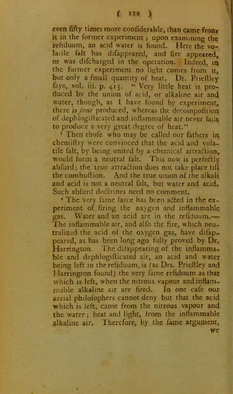 ( 123 ) even fifty times more confiderable, than pme from it in the former experiment; upon examining the refidiium, an acid water is found. Here the vo- latile fait has difappeared, and fire appeared, or was difeharged in the operation. Indeed, in the former experiment no light comes from it, but only a fmall quantity of heat. Dr. Priefiley fays, vol. iii. p. 415. Very little heat 15 pro- duced bv the union of acid, or alkaline air and water, though, as 1 have found by experiment, there is Jome produced, whereas the dccompofition of depblogifticated and inflammable air never faili^ to produce a very great degree of heat.” ‘ Then thofe who may be called our fathers irij chemiflry were convinced that the acid and vola- tile fait, by being united by a chemical attradion, would form a neutral fait. This now is perfcdly abfurd; the true atrradion does not take place till the combuftion. And the true union of the alkali and acid is not a neutral fait, but water and acid. Such abfurd dodrines need no comment. * The very fame farce has been aded in the ex- periment of firing the oxygen and inflammable gas. Water and an acid are in the refiduum.— The inflammable air, and alfo the fire, which neu- tralized the acid of the oxygen gas, have difap- peared, as has been lortg ago fully proved by Dr. Harrington The difappearing of the inflamma- ble and dephlogifticated air, an acid and water being left in the refiduum, is (as Drs. Prieftley and Harrington found) the very fame refiduum as that which IS left, when the nitrous vapour and inflam- mable alkaline air are fired. In one cafe our aerial philofophers cannot deny bur that the acid •which is left, came from the nitrous vapour and the water; heat and light, from the inflammable alkaline air. Therefore, by the fame argument, we
