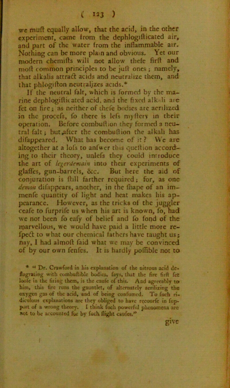 TTC muft equally allow, that the acid, in the other experiment, came from the dephlogifticatcd air, and part of the water from the inflammable air. Nothing can be more plain and obvious. Yet our modern chcmifls will not allow thefe firft and mofl common principles to be jufl ones ; namely, that alkalis attraifl acids and neutralize them, and that phlogiflon neutralizes acids.* Jf the neutral fair, which is formed by the ma- rine dephlogifticated acid, and the fixed alk-^li arc fet on fire; as neither of ihcfe bodies arc aerilized in the procefs, fo there is lefs myflery m their operation. Before combuftion they formed a neu- tral fait; but,aftcr the combuflion the alkali has difappeared. VVhat has become of it ? We are altogether at a lofs to anfwcr this quell ion accord- ing to their theory, unlefs they could introduce the art of legerdemain into their experiments of glalTes, gun-barrels, &c. But here the aid of conjuration is flill farther required; for, as one demon difappears, another, in the fliape of an im- menfe quantity of light and heat makes his ap- pearance. However, as the tricks of the juggler ceafe to furprife us when his art is known, fo, had we nor been fo eafy of belief and fo fond of the rparvellous, wc would have paid a little more re- fpcdl to w’hat our chemical fathers have taught us; nay, 1 had almoft faid what we may be convinced of by our own fenfes. It is hardly poflible not to • “ Dr. Crawford in hit explanation of the nitrous acid de- flagrating with combuilible bodies, fays, that the fire firft feC loofc in the firing them, is the caufe of this. And agreeably to him, this fire runs the gauntlet, of alternately acrilizing the oxygen gas of the acid, and of being confumed. To fuch ri- diculous explanations arc they obliged to have rccourfc in fup- port of a wrong theory'. I think fuch powerful phenomena are not to be accounted for by fuch flight caufes.” give