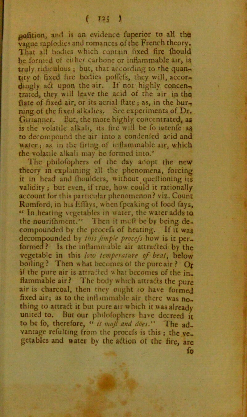 ( ) and is an evidence fuperior to all the vague raplodies and romances of the French theory. That all bodies which contain fixed fire fhould be formed of ciihcr carbone or inflammable air, is truly ridiculous ; but, that according to rhe quan-. |4ty of fixed fire bodies poflefs, they will, accor- dingly a<5l upon the air. If not highly concen-^ traicd, they will leave the acid of the air in the Hate of fixed air, or its aerial (late; as, in the bur-» ning of the fixed alkalies. See experiments of Dr. Cirianncr. But, the more highly concentrated, as is the volatile alkali, us fire will be fo intenfe as to decompound the air into a condenfed acid and water; as in the firing of inflammable air, which the volatile alkali may be formed into.’ The philofophcrs of the day adopt the new theory in explaining all the phenomena, forcing it in head and fhouldcrs, w iihout quefiioning its validity ; but even, if true, how could it rationally account for this particular phenomenon.^ viz. Count Rumford, in his Kflays, w nen fpcakingof food fays, “ In heating vegetables in water, the w ater adds to the nourifhmcni.” Ihcn it muft be by being de- compounded by the procefs of heating. If it was decompounded by /'>js Jim pie procefs how is it per- formed? Is the inrtammable air attraded by the vegetable in this low tempeiature of heat, below boiling? Then w hat becomes of the pure air ? Of if the pure air is atrra ded w hat becomes of the in- flammable air? The body w hich attrads the pure air is charcoal, then they ought lo have foimcd fixed air; as to the infl immablc air there was no- thing to attrad it but pure air w hich it was already united to. But our philofophcrs have decreed it to be fo, therefore, “ it mujl and does.” The ad- vantage rcfulting from the procefs is this ; the ve- getables and water by the action of the fire, arc fo