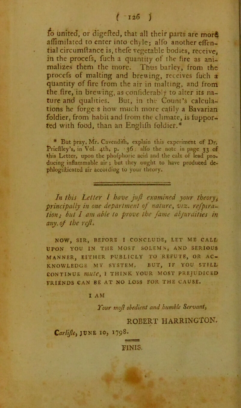 to united, or digefted, that all their parts are morft alTimilated to enter into chyle; alfo another eflen- tial circumftance is, thefe vegetable bodies, receive, in the procefs, fuch a quantity of the fire as ani- malizes them the more. Thus barley, from the procefs of malting and brewing, receives fuch a quantity of fire from the air in malting, and front the fire, in brew ing, as confidcrabJy to alter its na- ture and qualities. But, in the Count’s calcula- tions he forge s how much more calily a Bavarian foldier, from habit and from the climate, is luppor- ted with food, than an Englifli foldier.* * But j)ray, Mr. CavendHh, explain this experiment of Dr. Prieftley’s, in Vol- 4th, p. ■ 36 alfo the note in page 33 of this Letter, upon the phofphonc acid and the calx of lead pro« ducing inflammable air ; but they ought to have produced de- phlogillicated air according to your theory. In this Letter I have jujl examined your theoryi 'principally in one department of nature^ viz. refptra- tion; but I am able to prove the fame ahjuraities in any. of the refit NOW, SIR, BEFORE I CONCLUDE, LET ME CALL UPON YOU IN THE MOST SOLEMNj AND SERIOUS MANNER, EITHER PUBLICLY TO REFUTE, OR AC- KNOWLEDGE MY SYSTEM. BUT, IF YOU STILL CONTINUE mule, I THINK YOUR MOST PREJUDICED FRIENDS CAN BE AT NO LOSS FOR THE CAUSE. I AM I'our tnojl obedient and humble Servant, ROBERT HARRINGTON. 10, 1798. FINIS>