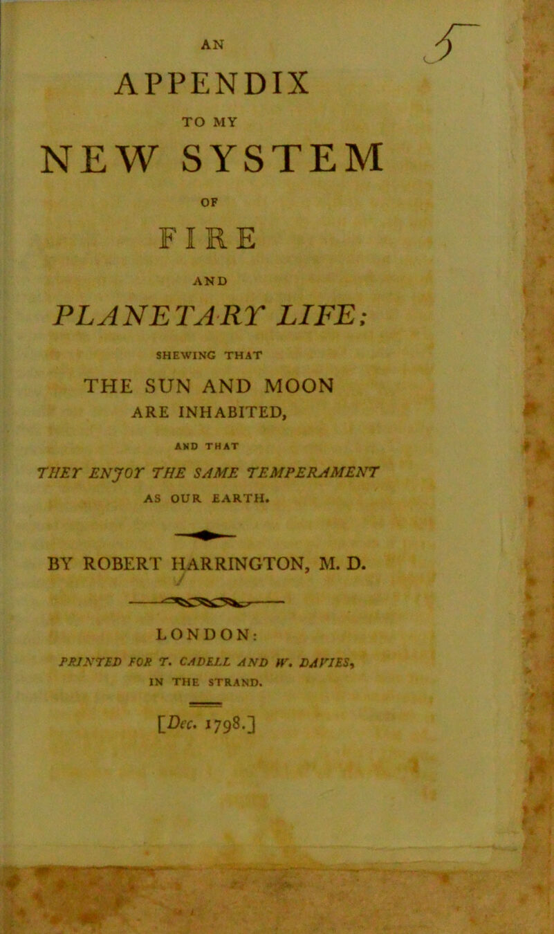 APPENDIX TO MY NEW SYSTEM OF FIRE AND PLANETARY LIFE: SHEWING THAT THE SUN AND MOON ARE INHABITED, AND THAT THEY ENJOY THE SAME TEMPERAMENT AS OUR EARTH. BY ROBERT HARRINGTON, M. D. LONDON: PRINTED FOR T. CADELL AND W. DA TIES, IN THE STRAND.