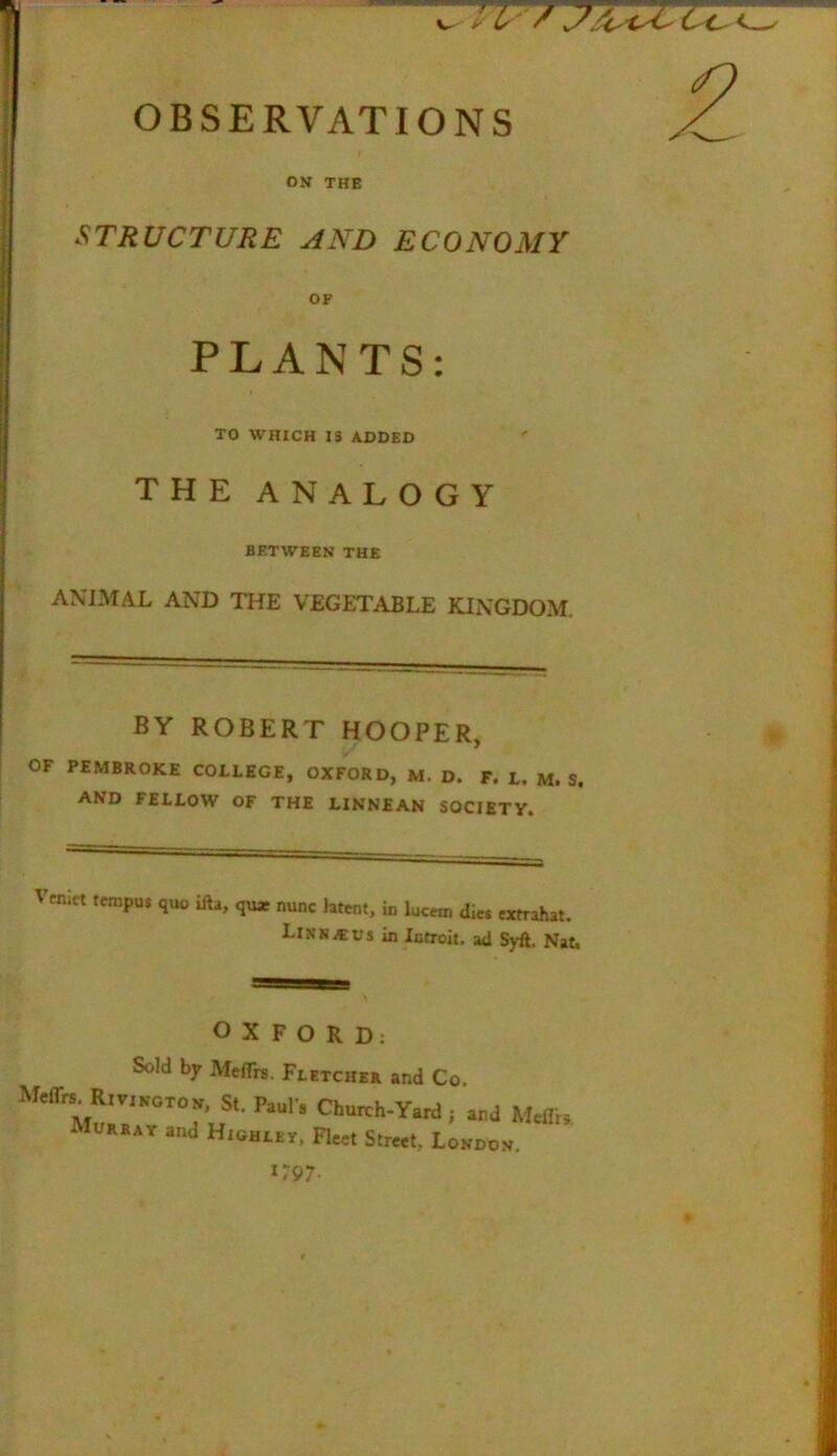 ON THE STRUCTURE AND ECONOMY OF PLANTS: TO WHICH 13 ADDED THE ANALOGY BETWEEN THE ANIMAL AND THE VEGETABLE KINGDOM. BY ROBERT HOOPER, OF PEMBROKE COLLEGE, OXFORD, M. D. F. L. M. S. and FELLOW OF THE LINNEAN SOCIETY. Vcnict tempu* quo ilia, qu* nunc htcnt, in lucem die* extrahat. Link it us in Introit. ad Syft. Nat. OXFORD: Sold by MelTrs. Fletcher and Co, Rm„0T0» St, Pa.l'. Church-Yard; and Malli, Murray and Highley. Fleet Street, London. *797.