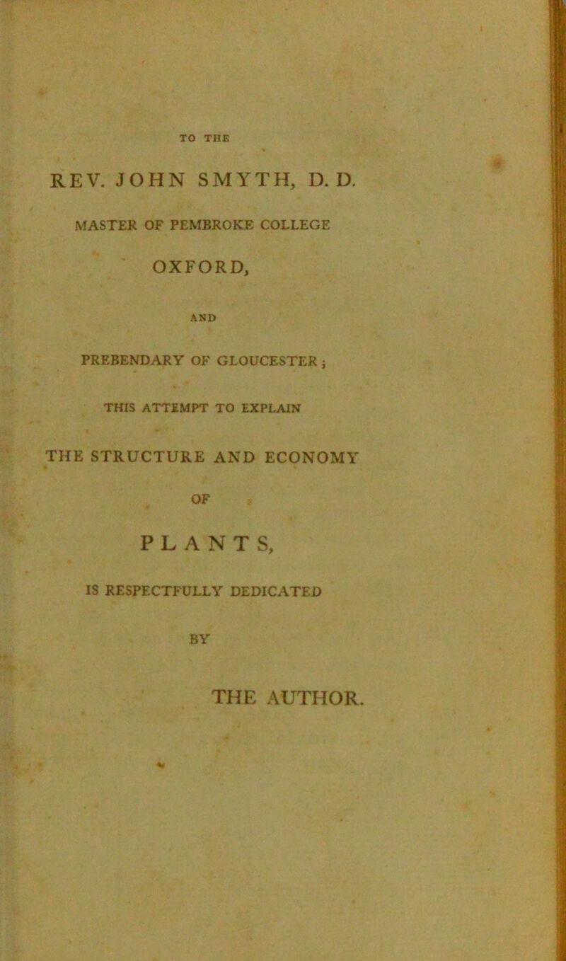 REV. JOHN SMYTH, D. D, NfASTER OF PEMBROKE COLLEGE OXFORD, AND PREBENDARY OF GLOUCESTER ; THIS ATTEMPT TO EXPLAIN THE STRUCTURE AND ECONOMY OF PLANTS, IS RESPECTFULLY DEDICATED BY THE AUTHOR. %r