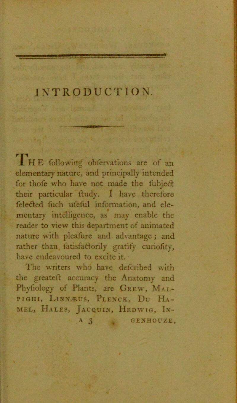 INTRODUCTION. Th E following obfervations are of an clementarj nature, and principally intended for thofe w'ho have not made the lubjeift their particular ftudy. I have therefore fele<5lcd fuch ufeful information, and ele- mentary intelligence, as may enable the reader to view this department of animated nature with pleafure and advantage ; and rather than fatisfadorily gratify curiohty, have endeavoured to excite it. The writers who have deferibed with the greatefl: accuracy the Anatomy and Phyfiolog}' of Plants, are Grew, Mal- pighi, Linn^us, Plenck, Du Ha- mel, Hales, Jacquin, Hedwig, In- A 3 ^ GENHOUZE,