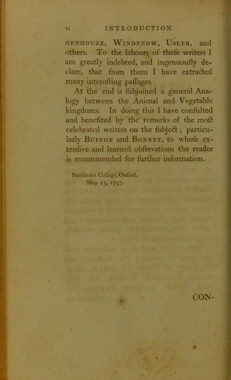 % GENHOUZE, WlNDENOW, UsLER, and others. To the labours of thefe writers I am greatly indebted, and ingenuoufly de- clare, that from them I have extradled many interefling paflages. At the end is fubjoined a general Ana- logy between the Animal and Vegetable kingdoms. In doing this I have confulted and benefited by the remarks of the mofi: celebrated writers on the fubjed:; particu- larly Buffon and Bonnet, to whofe ex- tenfive and learned obfervations the reader is recommended for further information. Pembroke College, Oxford, May 15, 1797. I i CON- I