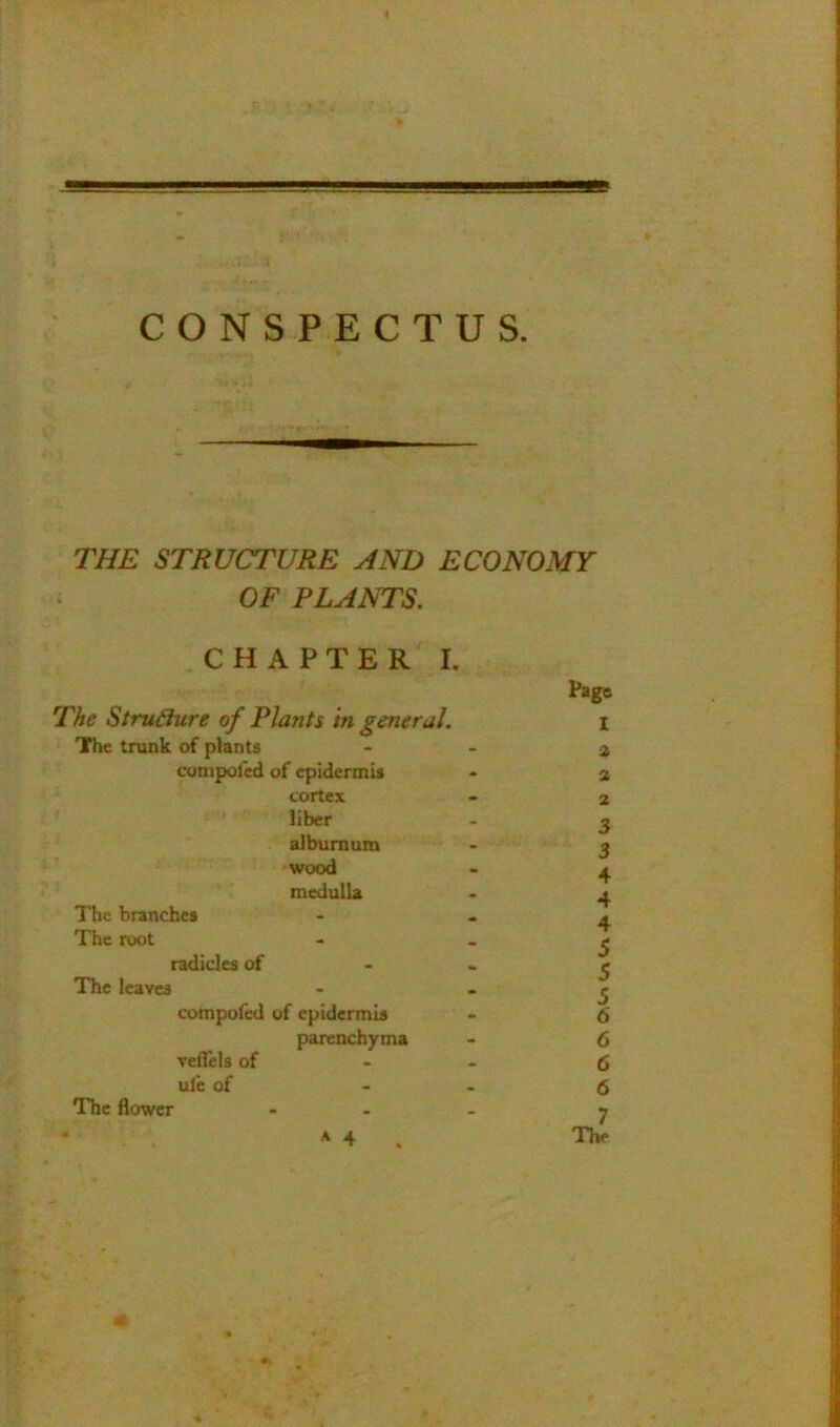 - ■'■■'■I* 'jgggsaBBBgBaBBBH^ CONSPECTUS. THE STRUCTURE AND ECONOMY OF PLANTS, CHAPTER I. Page The Structure of Plants In general. i The tmnk of plants - - a conipofcd of epidermis - a cortex - 2 liber - g alburnum - j wood - ^ medulla - ^ ITie branches - - - The root - - ^ radicles of - - ^ The leaves - - ^ compofed of epidermis - 6 parenchyma - 6 vefleU of - - 6 ulc of - - 5 The flower ... y A 4 ^ The