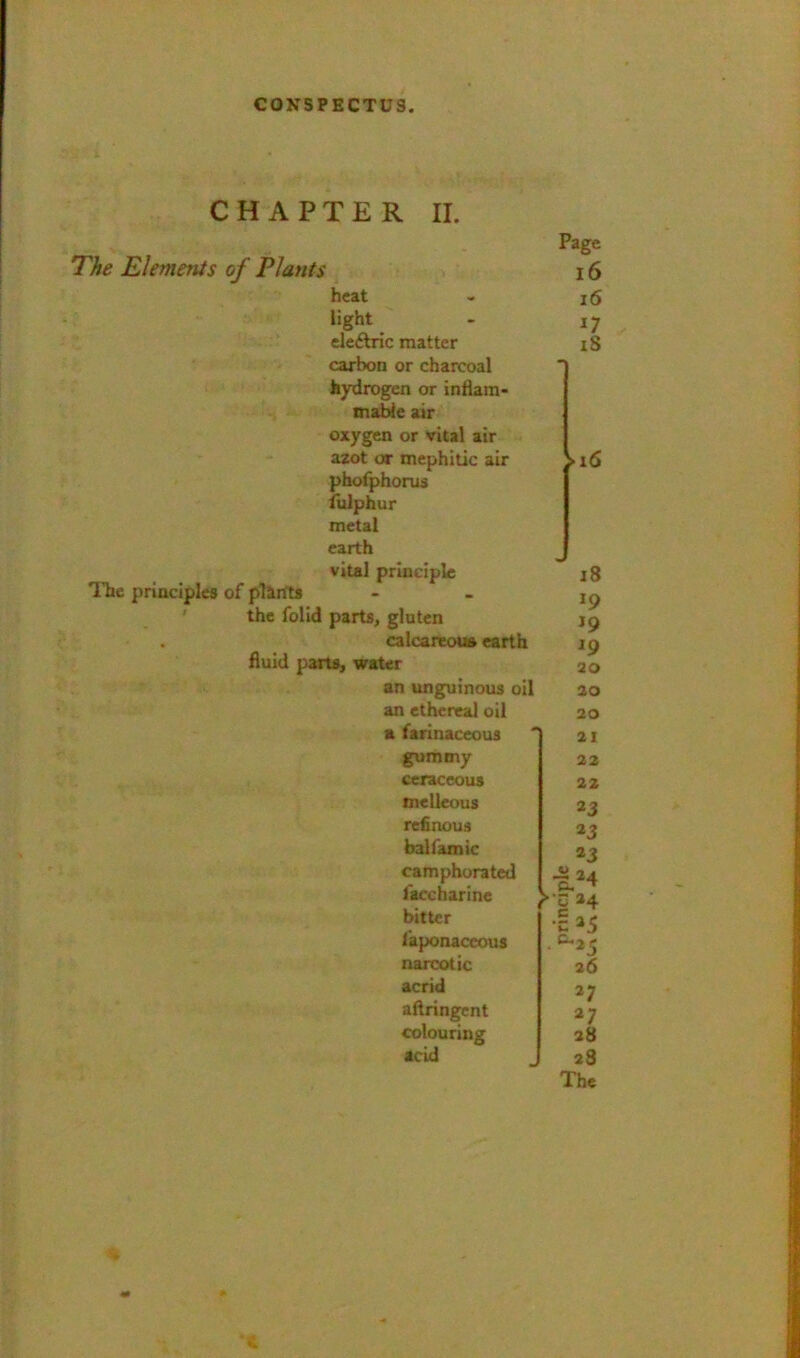 CHAPTER II. The Elements of Plants heat light eleftric matter carbon or charcoal hydrogen or inHam* mable air oxygen or vital air azot or mephitic air phofphorud iliiphur metal earth vital principle ITie principles of plants ' the folld parts, gluten . calcareoua earth fluid parts, water an unguinous oil an ethereal oil a farinaceous gummy ceraceous mellcous refinous balfamic camphorated faccharine bitter i'aponaccous narcotic acrid aftringent colouring acid Page l6 i6 n iS 18 19 *9 20 20 20 21 22 22 *3 *3 »3 024 26 >1 a; ^7 28 23 The